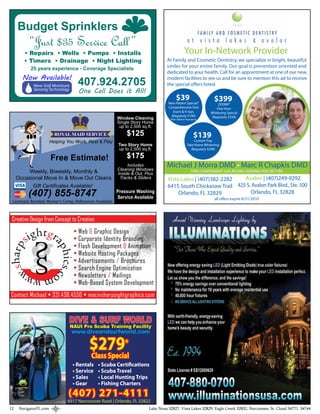 Budget Sprinklers
           “Just $35 Service Call ”
        • Repairs • Wells • Pumps • Installs                                                   Your In-Network Provider
        • Timers • Drainage • Night Lighting                                      At Family and Cosmetic Dentistry, we specialize in bright, beautiful
           25 years experience - Coverage Specialists                             smiles for your entire family. Our goal is prevention oriented and
                                                                                  dedicated to your health. Call for an appointment at one of our new,
       Now Available!
             New Soil Moisture       407.924.2705                                 modern facilities to see us and be sure to mention this ad to receive
                                                                                  the special o ers listed.
             Sensing Technology
                                     One Call Does it All!
                                                                                        $39                      $399
                                                                                   New Patient Special*            ZOOM!®
                                                                                   Comprehensive Oral             One Hour
                                                                                      Exam & X-rays.           Whitening Special
                                                                                     (Regularly $190)          (Regularly $550)
                                                         Window Cleaning            *Not valid w/insurance.
                                                         Single Story Home
                                                          up to 2,500 sq.ft.
                          ROYAL MAID SERVICE                 $125                                      $139
                        Helping You Work, Rest & Play                                                  Custom Tray
                                                         Two Story Home                           Take Home Whitening
                                                         up to 2,500 sq.ft.                          (Regularly $299)

                        Free Estimate!                       $175
                                                              Includes
                                                         Cleaning Windows
                                                                                  Michael J Morra DMD • Marc R Chapkis DMD
         Weekly, Biweekly, Monthly &                     Inside & Out, Plus
                                                                                                     TWO CONVENIENT LOCATIONS SERVING YOU BETTER
     Occasional Move In & Move Out Cleans                 Tracks & Sliders         Vista Lakes | (407)382-2282   Avalon | (407)249-9292
           Gift Certificates Available!                                            6415 South Chickasaw Trail 425 S. Avalon Park Blvd., Ste. 500
          (407) 855-8747                                 Pressure Washing
                                                         Service Available
                                                                                        Orlando, FL 32829           Orlando, FL 32828
                                                                                                                  all o ers expire 8/31/2010
 Licensed, Bonded, Worker’s Comp, References Available



 Creative Design from Concept to Creation
                                   • Web & Graphic Design
                                   • Corporate Identity Branding
                                   • Flash Development & Animation
                                   • Website Hosting Packages
                                   • Advertisements / Brochures
                                   • Search Engine Optimization
                                   • Newsletters / Mailings
                                   • Web-Based System Development
Contact Michael • 321.438.4550 • mac @ sharpsightgraphics.com



                                 DIVE & SURF WORLD
                                  NAUI Pro Scuba Training Facility
                                  www.diveandsurfworld.com

                                          $279*
                                          Class Special
                                   • Rentals   • Scuba Certifications
                                   • Service   • Scuba Travel
                                   • Sales     • Local Hunting Trips
                                   • Gear      • Fishing Charters
                                (407) 271-4111
                                6917 Narcoossee Road | Orlando, FL 32822
12    NavigatorFL.com                                                    Lake Nona 32827, Vista Lakes 32829, Eagle Creek 32832, Narcoossee, St. Cloud 34771, 34744
 