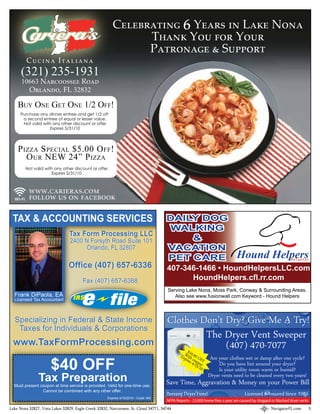 CELEBRATING YEARS IN LAKE NONA         ₆
                                                              THANK YOU FOR YOUR
                                                              PATRONAGE & SUPPORT
         CUCINA ITALIANA
      (321) 235-1931
      10663 NARCOOSSEE ROAD
        ORLANDO, FL 32832

    BUY ONE GET ONE 1/2 OFF!
      Purchase any dinner entree and get 1/2 off
       a second entree of equal or lesser value.
       Not valid with any other discount or offer
                    Expires 5/31/10




    P IZZA S PECIAL $5.00 O FF!
       O UR NEW 24” P IZZA
        Not valid with any other discount or offer
                     Expires 5/31/10



          WWW.CARIERAS.COM
          FOLLOW US ON FACEBOOK

 TAX & ACCOUNTING SERVICES
                                Tax Form Processing LLC
                                2400 N Forsyth Road Suite 101
                                     Orlando, FL 32807
                                                                                                                              Hound Helpers                  Pet Care LLC

                                Office (407) 657-6336                                 407-346-1466 • HoundHelpersLLC.com
                                       Fax (407) 657-6388                                   HoundHelpers.cfl.rr.com
                                                                                       Serving Lake Nona, Moss Park, Conway & Surrounding Areas.
  Frank DiPaola, EA                                                                       Also see www.fusionwall.com Keyword - Hound Helpers
  Licensed Tax Accountant



  Specializing in Federal & State Income                                              Clothes Don’t Dry? Give Me A Try!
   Taxes for Individuals & Corporations
                                                                                               The Dryer Vent Sweeper
 www.TaxFormProcessing.com                                                                          (407) 470-7077
                                                                                           $10
                                                                                                W
                                                                                              Expi ith c.00 OF Are your clothes wet or damp after one cycle?
                      $40 OFF
                                                                                                  res 4 oupo F
                                                                                                         /15/ n
                                                                                                             10    Do you have lint around your dryer?
                                                                                                                   Is your utility room warm or humid?
               Tax Preparation                                                                               Dryer vents need to be cleaned every two years!
                                                                                      Save Time, Aggravation & Money on your Power Bill
  Must present coupon at time service is provided. Valid for one-time use.
                Cannot be combined with any other offer.
                                                                                      Prevent Dryer Fires!                         Licensed & Insured Since 1985
                                                     Expires 4/15/2010 - Code: NN
                                                                                      NFPA Reports - 23,000 home res a year are caused by clogged or blocked dryer vents
Lake Nona 32827, Vista Lakes 32829, Eagle Creek 32832, Narcoossee, St. Cloud 34771, 34744                                                         NavigatorFL.com       3
 