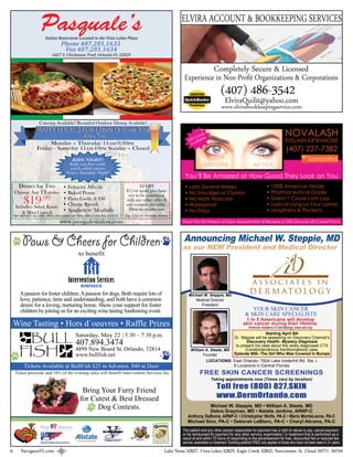 ELVIRA ACCOUNT & BOOKKEEPING SERVICES
                           Italian Restorante Located in the Vista Lakes Plaza
                                       Phone 407.281.1633
                                        Fax 407.281.1634
                                 6427 S. Chickasaw Trail, Orlando FL 32829


                                                                                                                                     Completely Secure & Licensed
                                                                                                                           Experience in Non-Proﬁt Organizations & Corporations
                                                                                                                                                     (407) 486-3542
                                                                                                                                                        ElviraQuilit@yahoo.com
                                                                                                                                                      www.elvirabookkeepingservice.com
                       Catering Available! Beautiful Outdoor Dining Available!
                     HAPPY HOUR! 2-FOR-1 Drafts Or House Wine
                                   4PM - 7PM
                                    PM    PM                                                                                     tC
                                                                                                                                       s
                                                                                                                                    ard e
                                                                                                                                        l
                                                                                                                                                                                                    NOVALASH
                                                                                                                              Gif ailab                                                             EYELASH EXTENSIONS
                          Monday – Thursday 11AM-9:30PM                                                                        Av
                     Friday - Saturday 11AM-10PM Sunday – Closed                                                                                                                                     (407) 227-7382
                                                                                                                                                                                                                 BY
                                              KIDS NIGHT!                                                                                                                                                             Samantha
                                            Kids eat free with
                                             each adult entree
                                           Every Tuesday Night!
                                                                                                                           You’ll Be Amazed at How Good They Look on You
      Dinner for Two • Fettucini Alfredo                                                     $2 OFF                        • Lasts Several Weeks                                       • 100% American Made
                                                                                      $15 or more purchase                                                                             • Pharmaceutical Grade
    Choose Any 2 Entrées • Baked Penne
                                                                                       not to be combined                  • No Smudges or Clumps
           $19    .99      • Pasta Garlic & Oil
    Includes: Salad, Knots • Cheese Ravioli
                                                                                      with any other offer &
                                                                                      one coupon per table.
                                                                                                                           • No More Mascara
                                                                                                                           • Waterproof
                                                                                                                                                                                       • Doesn’t Cause Lash Loss
                                                                                                                                                                                       • Lasts at Long as Your Lashes
                           • Spaghetti w/ Meatballs                                    Dine-in or take out.                • No Strips                                                 • Lengthens & Thickens
        & Mini Cannoli
    Not valid with any other offers, one coupon per-table, dine-in only Exp 5/15/10   Exp. 5/15/10 *Excludes Alcohol

                                       www.pasqualesitalian.com                                                           Have This AD Present at Each Appointment & Receive a 10% Discount off Current Price.




          Paws & Cheers for Children                                                                                      Announcing Michael W. Steppie, MD
                                                                                                                          as our NEW President and Medical Director
                                                     to benefit



                                             Intervention Services
                                                      INCORPORATED

        A passion for foster children. A passion for dogs. Both require lots of                                               Michael W. Steppie, MD
        love, patience, time and understanding, and both have a common                                                           Medical Director
        desire for a loving, nurturing home. Show your support for foster                                                           President
        children by joining us for an exciting wine tasting fundraising event.                                                                                            YOUR SKIN CANCER
                                                                                                                                                                       & SKIN CARE SPECIALISTS
                                                                                                                                                                      1 in 5 Americans will develop
    Wine Tasting • Hors d`oeuvres • Raffle Prizes                                                                                                                    skin cancer during their lifetime.
                                                                                                                                                                          American Academy of Dermatology (www.aad.org)
                                                                                                                                                                                 Starting April 5th
                                                  Saturday, May 22 | 5:30 ~ 7:30 p.m.                                                                          Dr. Steppie will be appearing on Discovery Channel’s
                                                  407.894.3474                                                                                                         Discovery Health- Mystery Diagnosis
                                                                                                                                                                to present his case about the rarely diagnosed CTX
                                                  4899 New Board St. Orlando, 32814                                            William A. Steele, MD                  (Cerebrotendinous Xanthomatosis) case.
                                                  www.bullfish.net                                                                    Founder                  Episode 808– The Girl Who Was Covered In Bumps
                                                                                                                                       LOCATIONS: East Orlando: 7824 Lake Underhill Rd. Ste J
           Tickets Available at BullFish $25 in Advance, $40 at Door                                                                                 9 Locations in Central Florida
    Ticket proceeds and 10% of the evening sales will benefit Intervention Services Inc.                                              FREE SKIN CANCER SCREENINGS
                                                                                                                                              Taking appointments now (Times vary by location)

                                                       Bring Your Furry Friend                                                                    Toll free (800) 827.SKIN
                                                      for Cutest & Best Dressed                                                                   www.DermOrlando.com
                                                            Dog Contests.                                                              Michael W. Steppie, MD • William A. Steele, MD
                                                                                                                                       Debra Grayman, MD • Natalie Jenkins, ARNP-C
                                                                                                                             Anthony DeBonis, ARNP-C • Christopher Wolfe, PA-C • Mario MonteLeone, PA-C
                                                                                                                             Michael Sino, PA-C • Deborah LeBlanc, PA-C • Cheryl Abrams, PA-C
                                                                                                                          The patient and any other person responsible for payment has a right to refuse to pay, cancel payment,
                                                                                                                          or be reimbursed for payment for any other service, examination, or treatment that is performed as a
                                                                                                                          result of and within 72 hours of responding to the advertisement for free, discounted fee or reduced fee
                                                                                                                          service, examiation or treatment. Exisiting patients FREE only applies to those who have not been seen in 3+ years.

6        NavigatorFL.com                                                                                         Lake Nona 32827, Vista Lakes 32829, Eagle Creek 32832, Narcoossee, St. Cloud 34771, 34744
 