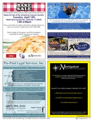 BAKE                                                      MJR Pools                              Let us Take Care of Your Pool Maintenance

                                                                                     Maintenance & Repair
                           SALE                                                      (407) 927-6740
 The Navigator Will be Hosting a Bake Sale to Raise Money for
  Relay for Life of the American Cancer Society
                   Tuesday, April 13th
     10645 Narcoossee Rd., Orlando, Fl 32832.                                           New Customers Receive $20 OFF Their First Month
                           1:00-6:00pm                                                     of Full Service or $10 OFF Chemical Service
                                                                                            • Weekly Service to Keep Your Pool Sparkling Clean & Safe for Your Family
 If you would like to make a donation, please stop by to                                                    • Expert Equipment Repair • Free Estimates
                                                                                                           Visit www.mjrpools.com for Special Savings
       see us or contact Jadie Sosa at 321-228-5298.
                                                                                                      State Certified Pool & Spa Contractor • CPC #1457365


        Steve Fusilier & Company, and The Navigator
           would like to thank you for your support.                                  Perfect Occasions Catering & Rentals
                                                                                      A f f o r d a b l e C a t e r i n g W i t h O v e r 1 3 Ye a r s o f E x p e r i e n c e !

                                                                                                                                    One Call Does It All !
                                                                                                                                     (407) 892-5242
                                                                                                                                                         15% OFF
                                                                                                                                                          Rentals*
                                                                                      • Catering                     • Disc Jockey                                  • Officiant Service
                                                                                      • Table, Chair & Linen Rentals • Emcee Service                                • Tuxedo Rentals
                                                                                      • Arches / Columns / Fountains • Photography Service                          • Floral
                                                                                      www.perfectoccasionsevents.com                                        We Deliver !
                                                                                                                                              *First time customers only. excludes tents.




 Pre-Paid Legal Services, Inc.
                             AND SUBSIDIARIES
  When You Need an Attorney - Who Will You Call?
                       » thought about writing or revising your will?
                       » been audited by the IRS?
                                                                                                             N
                                                                                                           THE          avigator
                                                                                                                        of Lake Nona, St. Cloud, Lee Vista, Narcoossee & Lake Hart



                       » purchased a home?
                       » been a defendant in a civil lawsuit
  Have you...          » signed a contract of any kind?                                         The Navigator is currently seeking Sales Representatives
                       » paid a bill you thought was unfair?                                         to join our Dynamic Team for Our Expanding
                       » recieved an inaccurate credit report?                                                  Advertising Publication.
                       » recieved a traffic violation you thought was unjustified?
                       » had any type of legal question?

   Pre-Paid Legal Services, Inc. and Kroll Background America
        the experienced leaders in the field - on your side!
   Identity Theft: America’s Fastest Growing Crime!                                           Be part of our highly energetic, talented, & fun staff!
    Think you’re not at risk? Unfortunately you are.
                       » hand your credit card to several restaurants                               » Meet local community business owners «
                       » sign your credit cards?
     Do you...         » supply personal information over the internet?
                       » keep your Social Security number in your wallet or purse?
                       » leave mail unattended for the postal carrier to collect?                    » Excellent Compensation Opportunities «
                       » throw away personal information without shredding it?

        If you answered yes to even one of these questions you could benefit
           from a Pre-Paid Legal Family Plan and an Identity Theft Shield.                                       » Fun Work Environment «


     (407) 591-2311                                    Angie Gerena
     www.prepaidlegal.com/hub/agerena
                                                                   Director
                            Small Business, Group Benefits & CDLP Specialist
                                               agerena@prepaidlegal.com                      If you are comfortable in sales & are self-motivated, contact
                                                                                                Jadie at (321) 228-5298 or email jadie@navigatorfl.com
 LEGAL EMPOWERMENT FOR YOUR LIFE
 Your Family • Your Will • Your Money • Your Retirement • Your Car                                                                                            NavigatorFL.com
Lake Nona 32827, Vista Lakes 32829, Eagle Creek 32832, Narcoossee, St. Cloud 34771, 34744                                                                        NavigatorFL.com        7
 