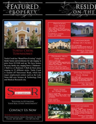 FEATURED                                                                                  RESIDE
      PR OPE RT Y                                                                        ON THE

                                                          Prestigious
                                                          Lake Nona
                                                    3/2 + Office | 2,023 sqft
                                                    Nice Pool Home Over-Looking a
                                                    Canal. Enjoy Resort-Style Living
                                                    at its Finest!
                                                    Gabriela Lanza
                                                    (321) 297-8468

                                                                                          Contemporary
                                                                                         Home on 5 Acres
                                                                                       5/3 | 4,446 sqft
                                                                                       Gorgeous Custom Built Home w/
                                                                                       Detached Workshop on 5 Acres!

          Turtle Creek                                                                         Monica Ferraro
                                                                                                 (407) 222-3488
          Townhomes
                                                       Desirable Moss
Turtle Creek has “Brand New Existing” single             Park Area
family homes and townhomes for sale ranging in      3/2.5 | 1,520 sqft
                                                    Town Home Totally Upgraded and
price from $119,00 and up. We have homes            Very Well Kept. This Town Home
                                                    Shows Like a Model.
for every family size, ranging from a 2 Bedroom /   Nona For Sale Team
2 Bath to a 6 Bedroom 5 Bath & floor plans          (321)297-8468/(407)468-2015
ranging in 22 different styles. Turtle Creek
is located off Narcoossee Road, which has                                                 Live Oak Estates
major employment centers such as the Lake                                                    Pool Home
Nona 600 acre Science & Technology Park                                                4/3 | 2,811 sqft
                                                                                       Just a Few miles from Orlando’s New
and Medical Research city.                                                             Medical City in Lake Nona. Upgrades
                                                                                       Throughout, Screened Backyard.
                                                                                                 Stephen Novacki
                                                                                                     (786) 280-3588


                                                         Pool Home
                                                        w/ Pond View
                                                    4/2.5 | 2,219 sqft
                                                    Mature Oaks, Lawn & Pool Care
                                                    Included, Paver Pool Deck, Lots
                                                    of Extra’s.
                                                    Joey Guest
        “Building & Optimizing                      (407) 949-7071
     Your Real Estate Investments”
                                                                                             City Getaway
                                                                                       3/2.5 | 2,461 sqft

      Contact Us Now                                                                   Fabulous Lake Front Property
                                                                                       with Plenty of Privacy on Lake
                                                                                       Ajay. Enjoy Pristine Sunsets and
                                                                                       Have Access to Chain of Lakes on
                                                                                       3.72 acres
www.stevefusilierandco.com                                                                       Monica Ferraro
10645 Narcoossee Road Orlando, FL 32832                                                            (407) 222-3488
  Phone: 407.281.8455 Fax: 407.218.7422
 