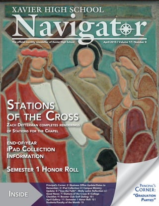 April 2015 | Volume 17 | Number 8The official monthly newsletter of Xavier High School
Inside
Principal‘s Corner: 2 | Business Office Update/Dates to
Remember: 3 | iPad Collection: 4 | Campus Ministry
Update: 5 | “Live the Faith” - Molly Larkin Reflection: 6 |
Good News: 7 | Stations of the Cross: 8 | College
Checklist: 9 | Booster Club Golf Outing: 10 |
April Gallery: 11 | Semester 1 Honor Roll: 12 |
Students/Faculty of the Month: 15
“Graduation
Parties”
Principal‘s
Corner:
Stations
of the Cross
Zach Detterman completes renderings
of Stations for the Chapel
end-of-year
iPad Collection
Information
Semester 1 Honor Roll
 