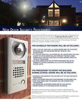13
New Door Security Procedures
In our continued efforts to provide a safe environment, Xavier High School will
implement a new door security system beginning, Monday, April 9. This se-
curity system will allow us to see all those requesting entry to the building and
require all visitors to “buzz-in” to gain entrance to the building. The buzzer
panels are located at the Main Entrance doors.
THE SCHEDULE FOR DOORS WILL BE AS FOLLOWS:
• UNTIL 7:50 A.M. EACH DAY, ALL MAIN DOORS AND THE ACTIVITIES
ENTRANCE WILL BE UNLOCKED AND NO “BUZZ-IN” WILL
BE NECESSARY.
• AT 7:50 A.M. EACH DAY, ALL DOORS WILL BE LOCKED AND THE ONLY
ACCESS TO THE BUILDING WILL BE THROUGH THE MAIN LOBBY
DOORS (BOTH THE EAST AND SOUTH-FACING DOORS) USING THE
“BUZZ-IN” PROCEDURE.
• ALL MAIN DOORS AND THE ACTIVITIES ENTRANCE WILL BE RE-
OPENED AT SCHOOL DISMISSAL (E.G. 2:45 P.M. ON REGULAR
SCHOOL DAYS).
THE PROCEDURE TO ENTER THE BUILDING
DURING SCHOOL HOURS WILL BE AS FOLLOWS:
• APPROACH THE DOOR ON THE FAR RIGHT OF THE EAST OR SOUTH
MAIN DOORS.
• PRESS THE BUZZER AND WAIT FOR SOMEONE TO WELCOME YOU.
• GIVE YOUR NAME AND THE REASON YOU ARE COMING INTO
THE BUILDING.
• THE DOOR WILL BE OPENED FROM ONE OF OUR OFFICES.
• REPORT DIRECTLY TO THE MAIN OFFICE TO SIGN IN.
We will be monitoring these procedures carefully to identify potential
challenges that may arise. We will develop plans to address those challenges
should they arise.
While we realize that no procedure can guarantee 100% safety, we believe this
practice will add a layer of security to enhance student safety.
 