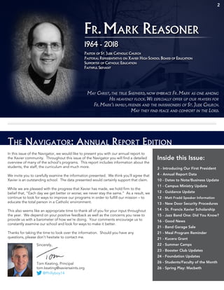 2
The Navigator: Annual Report Edition
In this issue of the Navigator, we would like to present you with our annual report to
the Xavier community. Throughout this issue of the Navigator you will find a detailed
overview of many of the school’s programs. This report includes information about the
students, the staff, the curriculum and much more.
We invite you to carefully examine the information presented. We think you’ll agree that
Xavier is an outstanding school. The data presented would certainly support that claim.
While we are pleased with the progress that Xavier has made, we hold firm to the
belief that, “Each day we get better or worse; we never stay the same.” As a result, we
continue to look for ways to improve our programs in order to fulfill our mission – to
educate the total person in a Catholic environment.
This also seems like an appropriate time to thank all of you for your input throughout
the year. We depend on your positive feedback as well as the concerns you raise to
provide us with a barometer of how we’re doing. Your comments encourage us to
constantly examine our school and look for ways to make it better.
Thanks for taking the time to look over the information. Should you have any
questions, please don’t hesitate to contact me.
Inside this Issue:
3 - Introducing Our First President
4 - Annual Report Data
10 - Dates to Note/Business Update
11 - Campus Ministry Update
12 - Guidance Update
12 - Matt Fradd Speaker Information
13 - New Door Security Procedures
14 - St. Francis Xavier Scholarship
15 - Jazz Band One: Did You Know?
16 - Good News
21 - Band Garage Sale
21 - Meal Program Reminder
21 - Kucera Grant
22 - Summer Camps
23 - Booster Club Updates
24 - Foundation Updates
26 - Students/Faculty of the Month
26 - Spring Play: Macbeth
Sincerely,
Tom Keating, Principal
tom.keating@xaviersaints.org
@Phillyboy14
 