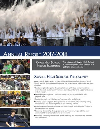 Xavier High School
Mission Statement:
The mission of Xavier High School
is to develop the total person in a
Catholic environment.
Annual Report 2017-2018
44
Xavier High School Philosophy
Xavier High School is a part of the tradition and mission of the Roman Catholic
Church and the Archdiocese of Dubuque. As a part of that tradition we are com-
mitted to:
• Proclaiming the Gospel of Jesus in a Catholic faith-filled environment that
motivates each student, staff member, parent/guardian and supporter to share
in that mission,
• Developing each person’s spiritual, intellectual, social, emotional, and
physical gifts,
• Respecting each individual person’s unique value and talents,
• Building God’s Kingdom through service to our community, nurturing family
relationships, and modeling Christ in our everyday actions,
• Creating an atmosphere of justice and trust through embracing the Gospel in
our decisions and actions,
• Fostering stewardship through personal commitment, responsibility, and
accountability to one another and to our world,
• Providing a learning atmosphere where creativity and innovation are honored
and celebrated.
 