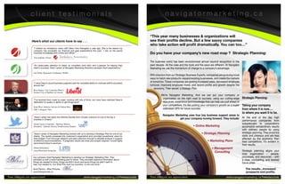 client testimonials                                                                                                 navigatormarketing.ca


                                                                                                                         “This year many businesses & organizations will
                   Here’s what our clients have to say . . .                                                             see their profits decline. But a few savvy companies
                                                                                                                         who take action will profit dramatically. You can too…”
                     “I shared my company’s vision with Dawn from Navigator a year ago. She is the reason my
                     company has exceeded our financial and goal expectations this year. I rely on her sound
                     business knowledge both online and offline.”                                                        Do you have your company’s new road map ? Strategic Planning:
                     Tina Junkala, Owner
                                                                                                                         The business world has been revolutionized almost beyond recognition in the
                     “An impeccable attention to detail, an incredible work ethic and a passion for helping their        past decade. All the rules and the tools and the pace are different. At Navigator
                     client’s succeed. Dawn Larsen of Navigator Marketing Solutions exceeds client expectations.”        Marketing we use the momentum of change to a company’s advantage.
                     Jim Noble, Regional Coordinator, NOEG
                                                                                                                         With direction from our Strategic Business Experts, companies are pursuing novel
                                                                                                                         ways to hatch new products, expand existing businesses, and create the markets
                     “I value Dawn’s sound business judgment and her incredible ability to motivate staff & volunteers
                                                                                                                         of tomorrow. These companies are posting increased sales, decreased employee
                     around her.”                                                                                        turnover, improved employee moral, and record profits and growth despite the
                                                                                                                             economy. Their secret: a Stategic Plan.
                     Ron Dupuis, City Councilor Ward 5,
                     Greater City of Sudbury & Liberal
                                                                                                                                   We’re Navigator Marketing. And we can put your company or
                                                                                                                                    organization on the right road to success, using our cutting-edge        Strategic Planning:
                     “I’ve lectured from coast to coast, working with lots of firms, but none have matched Dawn’s
                     dedication to quality or ability to get things done”                                                           resources; experience and knowledge that can help you pull ahead of
                     Sean Wise, Industry Advisor & Online Host
                                                                                                                                    your competitors. It’s like putting your company’s growth on a super     Taking your company
                     CBC’s Dragons’ Den                                                                                             calibrated GPS for future success.                                       from where it is now….
                                                                                                                                                                                                             to where you want it to be.
                                                                                                                                    Navigator Marketing uses four key business support areas to
                     “Dawn Larsen has taken the Arthritis Society from virtually unknown to one of the top 5
                                                                                                                                                 get your company moving forward. They include:              At the end of the day high
                     charities in Ontario.”
                                                                                                                                                                                                             performance companies from
                     Keith Taylor, Controller - Halfway Motors,                                                                                                                                              soloprenuers to corporations
                     President - Arthritis Society Northwestern Ontario                                                                                         • Online Marketing                           accomplish extraordinary results
                                                                                                                                                                                                             with ordinary people by using
                     “Dawn Larsen of Navigator Marketing worked with us to develop a Strategic Plan for one of our                                                     • Strategic Planning                  strategic planning. They avoid the
                     clients. The results exceeded the customer’s expectation and provided exceptional value for                                                                                             stalls and plateaus and are less
                     their budget. From thorough research and data collection through to detailed analysis in support                                                                                        affected by the economy than
                     of effective recommendations. If pragmatic results are what your project requires I would highly                                                        • Marketing Plans               their competitors. It’s evident in
                     recommend Dawn’s services...
                                                                                                                                                                                                             their results.
                     Daniel Kaltiainen,                                                                                                                                          • Management
                     Lloyd Research Group Inc                                                                                                                                                                Strategic planning aligns your
                                                                                                                                                                                   Consulting
                                                                                                                                                                                                             total organization – people,
                    Our company hired Navigator Marketing to develop our Strategic Marketing Plan. They                                                                                                      processes, and resources – with
                    provided us with a solid marketing plan to follow. They provided objective information about                                                                                             a clear, compelling, and desired
                    things we needed to know, things we didn’t know and some things we didn’t want to                                                                                                        future state.
                    hear, but needed to. Our Strat Plan took our business to the next level.”

                    Alvis Plavins – Bliss Pictures,                                                                                                                                                             The results...increased
                    www.blisspictures.ca                                                                                                                                                                        prospects and profits.
Your referrals are appreciated.                                            www.navigatormarketing.ca/freeresources       Your referrals are appreciated.                                      www.navigatormarketing.ca/freeresources
 