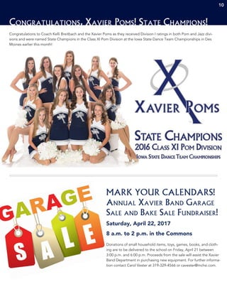 10
Congratulations to Coach Kelli Breitbach and the Xavier Poms as they received Division I ratings in both Pom and Jazz divi-
sions and were named State Champions in the Class XI Pom Division at the Iowa State Dance Team Championships in Des
Moines earlier this month!
Congratulations, Xavier Poms! State Champions!
MARK YOUR CALENDARS!
Annual Xavier Band Garage
Sale and Bake Sale Fundraiser!
Saturday, April 22, 2017
8 a.m. to 2 p.m. in the Commons
Donations of small household items, toys, games, books, and cloth-
ing are to be delivered to the school on Friday, April 21 between
3:00 p.m. and 6:00 p.m. Proceeds from the sale will assist the Xavier
Band Department in purchasing new equipment. For further informa-
tion contact Carol Vester at 319-329-4566 or cavester@mchsi.com.
10
 