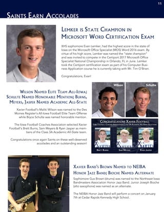 11
Saints Earn Accolades
XHS sophomore Evan Lemker, had the highest score in the state of
Iowa on the Microsoft Office Specialist (MOS) Word 2016 exam. By
virtue of his high score, Lemker was named the “state champion”
and was invited to compete in the Certiport 2017 Microsoft Office
Specialist National Championship in Orlando, FL in June. Lemker
took the Certiport certification exam as part of his Computer Busi-
ness Application course he is currently taking with Mr. Tim O’Brien.
Congratulations, Evan!
Lemker is State Champion in
Microsoft Word Certification Exam
11
Xavier Football’s Maliki Wilson was named to the Des
Moines Register’s All-Iowa Football Elite Team Offense
while Bryce Schulte was named honorable mention.
The Iowa Football Coaches Association selected Xavier
Football’s Brett Burns, Sam Meyers & Ryan Jasper as mem-
bers of the Class 3A Academic All-State team.
Congratulations once again Saints on these well-deserved
accolades and an outstanding season!
Wilson Named Elite Team All-Iowa;
Schulte Named Honorable Mention; Burns,
Meyers, Jasper Named Academic All-State
Sophomore Gus Brown (drums) was named to the Northeast Iowa
Bandmasters Association Honor Jazz Band. Junior Joseph Bioche
(alto saxophone) was named as an alternate.
The NEIBA Honor Jazz Band will perform a concert on January
7th at Cedar Rapids Kennedy High School.
Xavier Band’s Brown Named to NEIBA
Honor Jazz Band; Bioche Named Alternate
Wilson Schulte
 