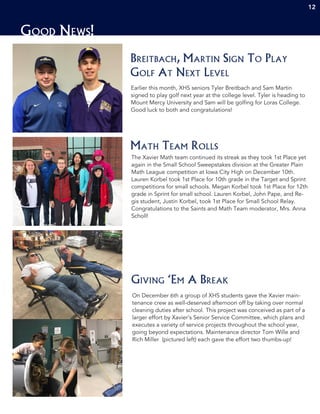 Good News!
12
Earlier this month, XHS seniors Tyler Breitbach and Sam Martin
signed to play golf next year at the college level. Tyler is heading to
Mount Mercy University and Sam will be golfing for Loras College.
Good luck to both and congratulations!
Breitbach, Martin Sign To Play
Golf At Next Level
The Xavier Math team continued its streak as they took 1st Place yet
again in the Small School Sweepstakes division at the Greater Plain
Math League competition at Iowa City High on December 10th.
Lauren Korbel took 1st Place for 10th grade in the Target and Sprint
competitions for small schools. Megan Korbel took 1st Place for 12th
grade in Sprint for small school. Lauren Korbel, John Pape, and Re-
gis student, Justin Korbel, took 1st Place for Small School Relay.
Congratulations to the Saints and Math Team moderator, Mrs. Anna
Scholl!
Math Team Rolls
On December 6th a group of XHS students gave the Xavier main-
tenance crew as well-deserved afternoon off by taking over normal
cleaning duties after school. This project was conceived as part of a
larger effort by Xavier’s Senior Service Committee, which plans and
executes a variety of service projects throughout the school year,
going beyond expectations. Maintenance director Tom Wille and
Rich Miller (pictured left) each gave the effort two thumbs-up!
Giving ‘Em A Break
 