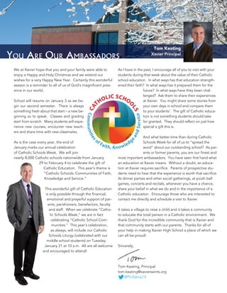 2
You Are Our Ambassadors
We at Xavier hope that you and your family were able to
enjoy a Happy and Holy Christmas and we extend our
wishes for a very Happy New Year. Certainly this wonderful
season is a reminder to all of us of God’s magnificent pres-
ence in our world.
School will resume on January 3 as we be-
gin our second semester. There is always
something fresh about that start – a new be-
ginning so to speak. Classes and grading
start from scratch. Many students will expe-
rience new courses, encounter new teach-
ers and share time with new classmates.
As is the case every year, the end of
January marks our annual celebration
of Catholic Schools Week. We will join
nearly 8,000 Catholic schools nationwide from January
29 to February 4 to celebrate the gift of
Catholic Education. This year’s theme is
“Catholic Schools: Communities of Faith,
Knowledge and Service.”
This wonderful gift of Catholic Education
is only possible through the financial,
emotional and prayerful support of par-
ents, parishioners, benefactors, faculty
and staff. When we celebrate “Catho-
lic Schools Week,” we are in fact
celebrating “Catholic School Com-
munities.” This year’s celebration,
as always, will include our Catholic
Schools Liturgy (celebrated with our
middle school students) on Tuesday,
January 31 at 10 a.m. All are all welcome
and encouraged to attend!
As I have in the past, I encourage all of you to visit with your
students during that week about the value of their Catholic
school education. In what ways has that education strength-
ened their faith? In what ways has it prepared them for the
future? In what ways have they been chal-
lenged? Ask them to share their experiences
at Xavier. You might share some stories from
your own days in school and compare them
to your students’. The gift of Catholic educa-
tion is not something students should take
for granted. They should reflect on just how
special a gift this is.
And what better time than during Catholic
Schools Week for all of us to “spread the
word” about our outstanding school? As par-
ents or former parents, you are our finest and
most important ambassadors. You have seen first hand what
an education at Xavier means. Without a doubt, an educa-
tion at Xavier requires sacrifice. Parents of prospective stu-
dents need to hear that the experience is worth that sacrifice.
At dinner parties and other social gatherings, at youth ball
games, concerts and recitals, whenever you have a chance,
share your belief in what we do and in the importance of a
Catholic education. Encourage those who are interested to
contact me directly and schedule a visit to Xavier.
It takes a village to raise a child and it takes a community
to educate the total person in a Catholic environment. We
thank God for the incredible community that is Xavier and
that community starts with our parents. Thanks for all of
your help in making Xavier High School a place of which we
can all be proud!
Sincerely,
Tom Keating, Principal
tom.keating@xaviersaints.org
@Phillyboy14
Tom Keating
Xavier Principal
 