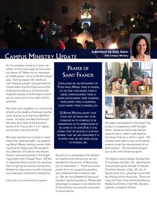 5
Campus Ministry Update
Submitted by Jody Esker
XHS Campus Ministry
As 1st semester comes to a close, we
reflect on the many ways we have seen
our theme of “Make me an instrument
of YOUR peace” come to life this school
year. During respect life month we
had “shadow people” (compliments of
Charlie Esker and Art Club) around the
building reminding us of the lost and
forgotten people and the ways in which
we can reach out in love, faith and for-
giveness.
We have come together as a community
of faith at the deaths of beloved teacher
Justin Kramer and infant son Will Rich-
mond, of Jaclyn and Mark Richmond.
We were reminded of the beautiful
words of St. Francis the it is in “dying
we are born into eternal life”.
We have reached out to those in need,
made their darkness light, by support-
ing Mary’s Meals, having a winter cloth-
ing drive for Highwood Hills students ,
the collection of funds for the Haitian
Project, and participating in the Angel
Tag project with Tanager Place. All this
in only a few short months, for we know
that it is giving we receive and we look
forward to many more months of giving
and seeking to understand, letting the
Lord use us as instruments of peace.
As part of our preparations for Advent
our sophomores and juniors, we cel-
ebrated the Sacrament of Reconcilia-
tion on December 1. Thank you to the
priests from our supporting parishes
who celebrated Reconciliation with
us. We are very blessed to have such
excellent spiritual guidance. Please take
advantage to prepare more fully for the
Christ child by receiving the sacrament
of reconciliation.
We again participated in the Angel Tag
project in cooperation with Tanager
Place. Students and faculty had the
opportunity to select a gift tag from
the Angel Tree for a child in need. 150
children were able to have a Christmas
present under the tree because of our
participation. This wonderful project
put us all in the Christmas spirit!
The Advent season began Sunday Nov.
27 and lasts until Dec. 24. Spend some
time pondering the wonder of Advent.
Christmas Season is Dec. 25- Jan. 9.
Spend some time growing in your faith
by utilizing online resources. There are
many but here a few recommendations:
Redeemed Online; Faith ND; Dynamic
Catholic; Creighton Online.
Lord,make me an instrument of
Your peace.Where there is hatred,
let me sow love; where there is
injury,pardon; where there is
doubt,faith; where there is despair,
hope; where there is darkness,
light; where there is sadness,joy.
O,Divine Master,grant that
I may not so much seek to be
consoled as to console; to be
understood as to understand; to
be loved as to love; For it is in
giving that we receive; it is in par-
doning that we are pardoned; it is
in dying that we are born again
to eternal life.
Prayer of
Saint Francis
 