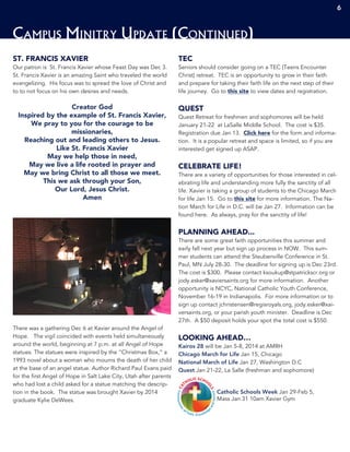 ST. FRANCIS XAVIER
Our patron is St. Francis Xavier whose Feast Day was Dec 3.
St. Francis Xavier is an amazing Saint who traveled the world
evangelizing. His focus was to spread the love of Christ and
to to not focus on his own desires and needs.
Creator God
Inspired by the example of St. Francis Xavier,
We pray to you for the courage to be
missionaries,
Reaching out and leading others to Jesus.
Like St. Francis Xavier
May we help those in need,
May we live a life rooted in prayer and
May we bring Christ to all those we meet.
This we ask through your Son,
Our Lord, Jesus Christ.
Amen
There was a gathering Dec 6 at Xavier around the Angel of
Hope. The vigil coincided with events held simultaneously
around the world, beginning at 7 p.m. at all Angel of Hope
statues. The statues were inspired by the “Christmas Box,” a
1993 novel about a woman who mourns the death of her child
at the base of an angel statue. Author Richard Paul Evans paid
for the first Angel of Hope in Salt Lake City, Utah after parents
who had lost a child asked for a statue matching the descrip-
tion in the book. The statue was brought Xavier by 2014
graduate Kylie DeWees.
TEC
Seniors should consider going on a TEC (Teens Encounter
Christ) retreat. TEC is an opportunity to grow in their faith
and prepare for taking their faith life on the next step of their
life journey. Go to this site to view dates and registration.
QUEST
Quest Retreat for freshmen and sophomores will be held
January 21-22 at LaSalle Middle School. The cost is $35.
Registration due Jan 13. Click here for the form and informa-
tion. It is a popular retreat and space is limited, so if you are
interested get signed up ASAP.
CELEBRATE LIFE!
There are a variety of opportunities for those interested in cel-
ebrating life and understanding more fully the sanctity of all
life. Xavier is taking a group of students to the Chicago March
for life Jan 15. Go to this site for more information. The Na-
tion March for Life in D.C. will be Jan 27. Information can be
found here. As always, pray for the sanctity of life!
PLANNING AHEAD...
There are some great faith opportunities this summer and
early fall next year but sign up process in NOW. This sum-
mer students can attend the Steubenville Conference in St.
Paul, MN July 28-30. The deadline for signing up is Dec 23rd.
The cost is $300. Please contact ksoukup@stpatrickscr.org or
jody.esker@xaviersaints.org for more information. Another
opportunity is NCYC, National Catholic Youth Conference,
November 16-19 in Indianapolis. For more information or to
sign up contact jchristensen@regisroyals.org, jody.esker@xai-
versaints.org, or your parish youth minister. Deadline is Dec
27th. A $50 deposit holds your spot the total cost is $550.
LOOKING AHEAD…
Kairos 28 will be Jan 5-8, 2014 at AMRH
Chicago March for Life Jan 15, Chicago
National March of Life Jan 27, Washington D.C
Quest Jan 21-22, La Salle (freshman and sophomore)
Catholic Schools Week Jan 29-Feb 5,
Mass Jan 31 10am Xavier Gym
Campus Minitry Update (Continued)
6
 