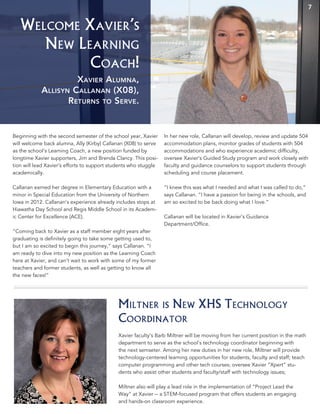 Welcome Xavier’s
New Learning
Coach!
Beginning with the second semester of the school year, Xavier
will welcome back alumna, Ally (Kirby) Callanan (X08) to serve
as the school’s Learning Coach, a new position funded by
longtime Xavier supporters, Jim and Brenda Clancy. This posi-
tion will lead Xavier’s efforts to support students who stuggle
academically.
Callanan earned her degree in Elementary Education with a
minor in Special Education from the University of Northern
Iowa in 2012. Callanan’s experience already includes stops at
Hiawatha Day School and Regis Middle School in its Academ-
ic Center for Excellence (ACE).
“Coming back to Xavier as a staff member eight years after
graduating is definitely going to take some getting used to,
but I am so excited to begin this journey,” says Callanan. “I
am ready to dive into my new position as the Learning Coach
here at Xavier, and can’t wait to work with some of my former
teachers and former students, as well as getting to know all
the new faces!”
In her new role, Callanan will develop, review and update 504
accommodation plans, monitor grades of students with 504
accommodations and who experience academic difficulty,
oversee Xavier’s Guided Study program and work closely with
faculty and guidance counselors to support students through
scheduling and course placement.
“I knew this was what I needed and what I was called to do,”
says Callanan. “I have a passion for being in the schools, and
am so excited to be back doing what I love.”
Callanan will be located in Xavier’s Guidance
Department/Office.
All orders from the XHS
Christmas Greenery
Fundraiser will be available
for pick up at Xavier on
December 5th in front of the
band room between
3 p.m. and 6 p.m.
Access through the
faculty entrance only.
7
Xavier Alumna,
Allisyn Callanan (X08),
Returns to Serve.
Xavier faculty’s Barb Miltner will be moving from her current position in the math
department to serve as the school’s technology coordinator beginning with
the next semseter. Among her new duties in her new role, Miltner will provide
technology-centered learning opportunities for students, faculty and staff; teach
computer programming and other tech courses; oversee Xavier “Xpert” stu-
dents who assist other students and faculty/staff with technology issues;
Miltner also will play a lead role in the implementation of “Project Lead the
Way” at Xavier -- a STEM-focused program that offers students an engaging
and hands-on classroom experience.
Miltner is New XHS Technology
Coordinator
 