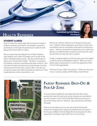9
Health Reminder
Submitted by Kris Naeve
School Nurse
STUDENT ILLNESS
Since it’s that time of year again when we see an increase in
students wanting to go home ill, we thought it would be a
good idea to run through the protocol put in place for kids
going home ill and why it’s in place.
We are required by Iowa Department of Public Health to
track illnesses and number of students out ill as part of the
state’s 10% absenteetism policy. We also track illnesses lo-
cally to Linn County Public Health. Therefore, it is protocol
for students to see the nurse before they leave school ill. Not
only does this help track state and county illnesses, but what
is going around so that when a parent calls in and asks, we
can give accurate information to parents can determine if they
should take their child to the doctor or not.
Parents can call their students out ill during the day at any
time. Students will be expected to come down on their own
and asked to see the nurse before they leave for tracking pur-
poses. However, being that having phones out in class is not
allowed, it simplifies things if students come to see the nurse
first and then we make the call to a parent.
Finally, if students will be out ill for the day, parents are asked
to call the school at 294-6635 by 9:00 am. When you call in,
please report any symptoms or confirmed diagnoses at that
time for tracking purposes.
Thank you for your help in this process. If there are any ques-
tions or concerns, please call Kris Naeve, School Nurse.
To ensure efficient traffic flow and safety before & after school,
parents who drop off and/or pick up their students are reminded to
use the driveway in front of the South Main Entrance (entering via
the east driveway near the “welcome” sign and exiting via the west
driveway).
Parents are reminded not to use the east parking lot/activities
entrance for dropping off or picking up students and not to park in
the Faculty Lot (West of the building). We thank all parents for their
cooperation and help to make traffic flow more smoothly!
Parent Reminder: Drop-Off &
Pick-Up Zone
9
 