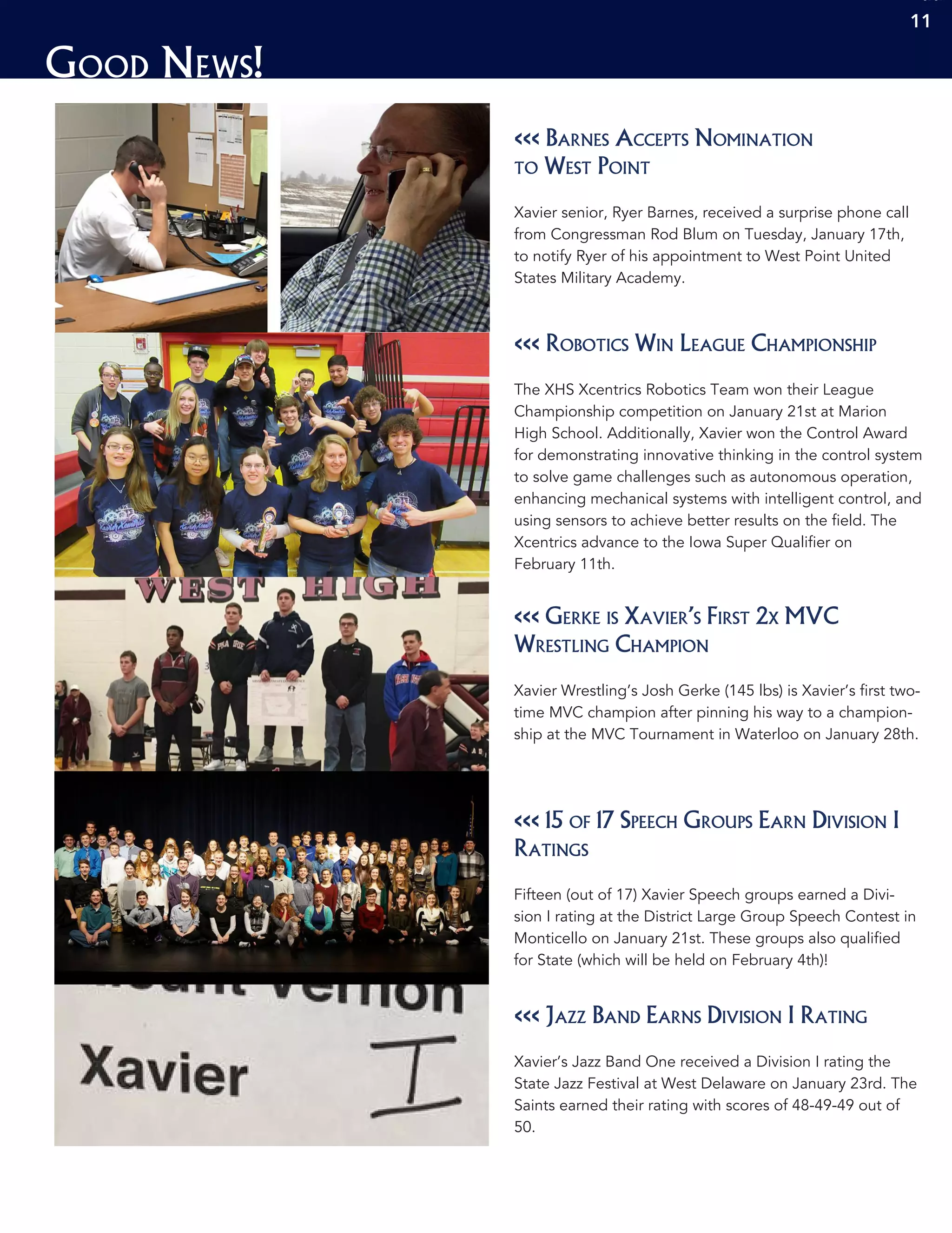 Good News!
1111
<<< Barnes Accepts Nomination
to West Point
Xavier senior, Ryer Barnes, received a surprise phone call
from Congressman Rod Blum on Tuesday, January 17th,
to notify Ryer of his appointment to West Point United
States Military Academy.
<<< Robotics Win League Championship
The XHS Xcentrics Robotics Team won their League
Championship competition on January 21st at Marion
High School. Additionally, Xavier won the Control Award
for demonstrating innovative thinking in the control system
to solve game challenges such as autonomous operation,
enhancing mechanical systems with intelligent control, and
using sensors to achieve better results on the field. The
Xcentrics advance to the Iowa Super Qualifier on
February 11th.
<<< 15 of 17 Speech Groups Earn Division I
Ratings
Fifteen (out of 17) Xavier Speech groups earned a Divi-
sion I rating at the District Large Group Speech Contest in
Monticello on January 21st. These groups also qualified
for State (which will be held on February 4th)!
<<< Gerke is Xavier’s First 2x MVC
Wrestling Champion
Xavier Wrestling’s Josh Gerke (145 lbs) is Xavier’s first two-
time MVC champion after pinning his way to a champion-
ship at the MVC Tournament in Waterloo on January 28th.
<<< Jazz Band Earns Division I Rating
Xavier’s Jazz Band One received a Division I rating the
State Jazz Festival at West Delaware on January 23rd. The
Saints earned their rating with scores of 48-49-49 out of
50.
11
 