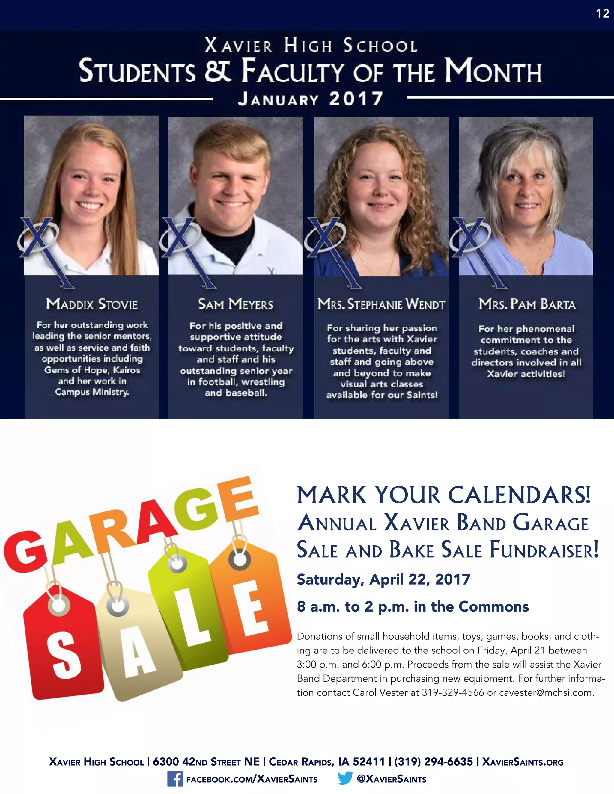 Xavier High School | 6300 42nd Street NE | Cedar Rapids, IA 52411 | (319) 294-6635 | XavierSaints.org
facebook.com/XavierSaints @XavierSaints
12
MARK YOUR CALENDARS!
Annual Xavier Band Garage
Sale and Bake Sale Fundraiser!
Saturday, April 22, 2017
8 a.m. to 2 p.m. in the Commons
Donations of small household items, toys, games, books, and cloth-
ing are to be delivered to the school on Friday, April 21 between
3:00 p.m. and 6:00 p.m. Proceeds from the sale will assist the Xavier
Band Department in purchasing new equipment. For further informa-
tion contact Carol Vester at 319-329-4566 or cavester@mchsi.com.
 