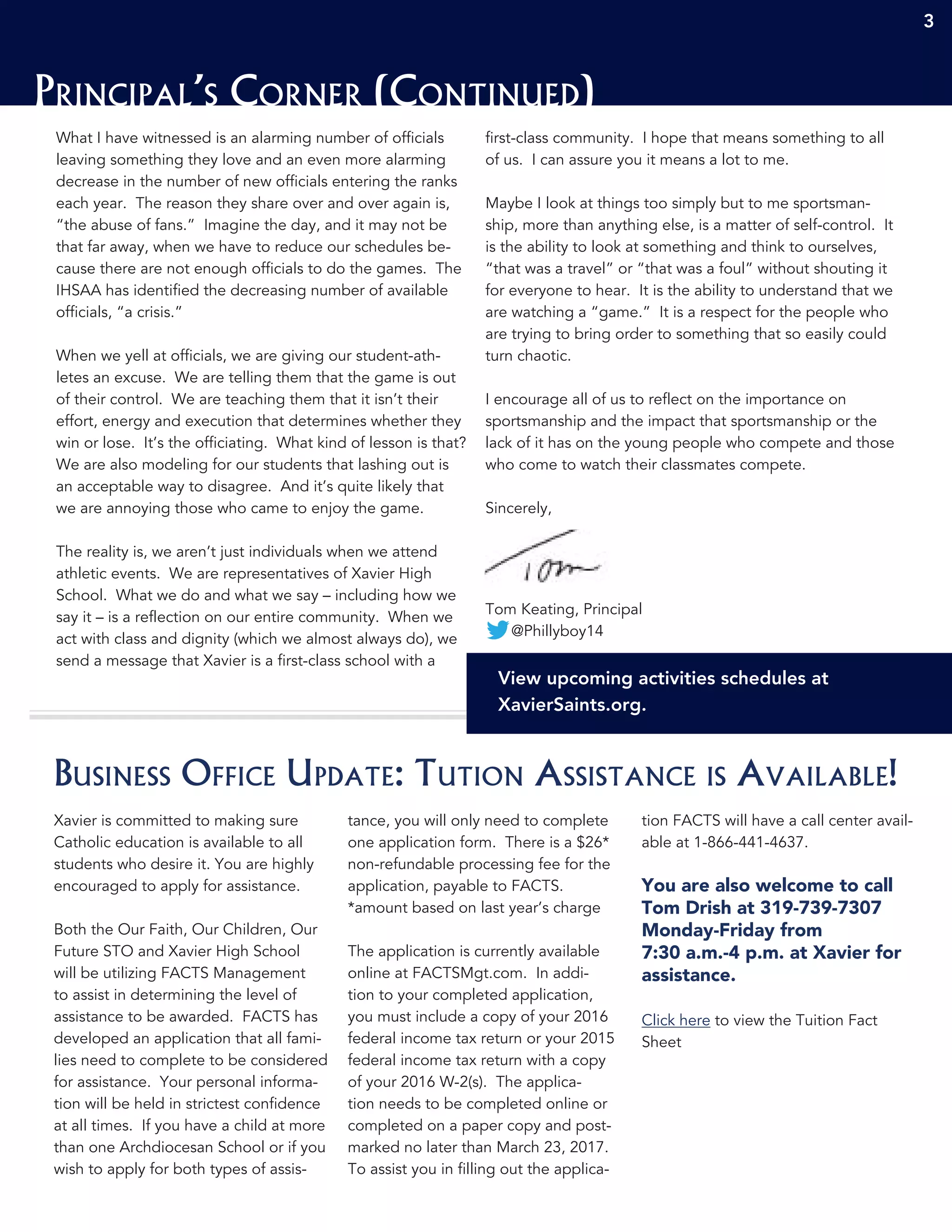3 333
Principal’s Corner (Continued)
3
What I have witnessed is an alarming number of officials
leaving something they love and an even more alarming
decrease in the number of new officials entering the ranks
each year. The reason they share over and over again is,
“the abuse of fans.” Imagine the day, and it may not be
that far away, when we have to reduce our schedules be-
cause there are not enough officials to do the games. The
IHSAA has identified the decreasing number of available
officials, “a crisis.”
When we yell at officials, we are giving our student-ath-
letes an excuse. We are telling them that the game is out
of their control. We are teaching them that it isn’t their
effort, energy and execution that determines whether they
win or lose. It’s the officiating. What kind of lesson is that?
We are also modeling for our students that lashing out is
an acceptable way to disagree. And it’s quite likely that
we are annoying those who came to enjoy the game.
The reality is, we aren’t just individuals when we attend
athletic events. We are representatives of Xavier High
School. What we do and what we say – including how we
say it – is a reflection on our entire community. When we
act with class and dignity (which we almost always do), we
send a message that Xavier is a first-class school with a
first-class community. I hope that means something to all
of us. I can assure you it means a lot to me.
Maybe I look at things too simply but to me sportsman-
ship, more than anything else, is a matter of self-control. It
is the ability to look at something and think to ourselves,
“that was a travel” or “that was a foul” without shouting it
for everyone to hear. It is the ability to understand that we
are watching a “game.” It is a respect for the people who
are trying to bring order to something that so easily could
turn chaotic.
I encourage all of us to reflect on the importance on
sportsmanship and the impact that sportsmanship or the
lack of it has on the young people who compete and those
who come to watch their classmates compete.
Sincerely,
Tom Keating, Principal
@Phillyboy14
View upcoming activities schedules at
XavierSaints.org.
Xavier is committed to making sure
Catholic education is available to all
students who desire it. You are highly
encouraged to apply for assistance.
Both the Our Faith, Our Children, Our
Future STO and Xavier High School
will be utilizing FACTS Management
to assist in determining the level of
assistance to be awarded. FACTS has
developed an application that all fami-
lies need to complete to be considered
for assistance. Your personal informa-
tion will be held in strictest confidence
at all times. If you have a child at more
than one Archdiocesan School or if you
wish to apply for both types of assis-
tance, you will only need to complete
one application form. There is a $26*
non-refundable processing fee for the
application, payable to FACTS.
*amount based on last year’s charge
The application is currently available
online at FACTSMgt.com. In addi-
tion to your completed application,
you must include a copy of your 2016
federal income tax return or your 2015
federal income tax return with a copy
of your 2016 W-2(s). The applica-
tion needs to be completed online or
completed on a paper copy and post-
marked no later than March 23, 2017.
To assist you in filling out the applica-
tion FACTS will have a call center avail-
able at 1-866-441-4637.
You are also welcome to call
Tom Drish at 319-739-7307
Monday-Friday from
7:30 a.m.-4 p.m. at Xavier for
assistance.
Click here to view the Tuition Fact
Sheet
Business Office Update: Tution Assistance is Available!
 
