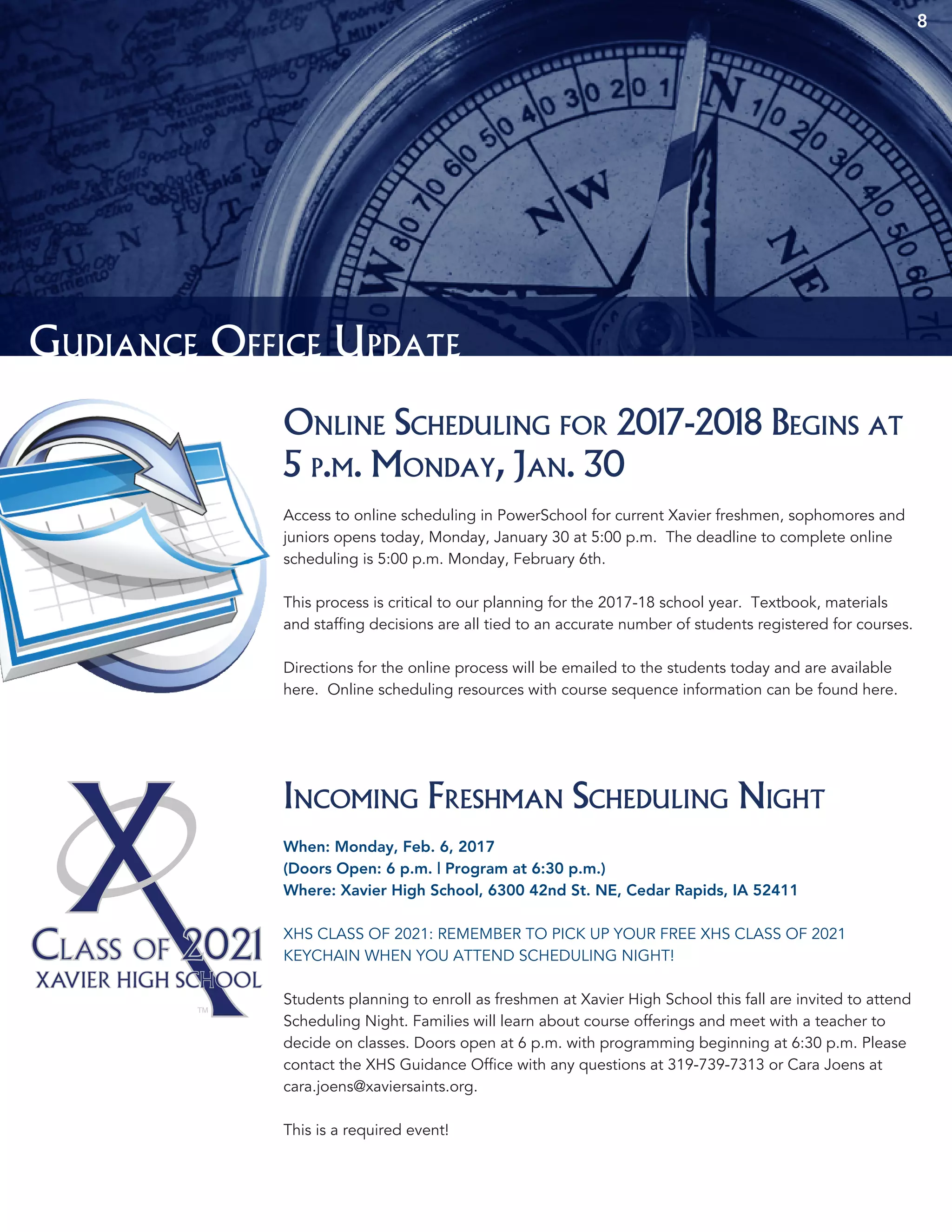 8
Gudiance Office Update
Online Scheduling for 2017-2018 Begins at
5 p.m. Monday, Jan. 30
Access to online scheduling in PowerSchool for current Xavier freshmen, sophomores and
juniors opens today, Monday, January 30 at 5:00 p.m. The deadline to complete online
scheduling is 5:00 p.m. Monday, February 6th.
This process is critical to our planning for the 2017-18 school year. Textbook, materials
and staffing decisions are all tied to an accurate number of students registered for courses.
Directions for the online process will be emailed to the students today and are available
here. Online scheduling resources with course sequence information can be found here.
Incoming Freshman Scheduling Night
When: Monday, Feb. 6, 2017
(Doors Open: 6 p.m. | Program at 6:30 p.m.)
Where: Xavier High School, 6300 42nd St. NE, Cedar Rapids, IA 52411
XHS CLASS OF 2021: REMEMBER TO PICK UP YOUR FREE XHS CLASS OF 2021
KEYCHAIN WHEN YOU ATTEND SCHEDULING NIGHT!
Students planning to enroll as freshmen at Xavier High School this fall are invited to attend
Scheduling Night. Families will learn about course offerings and meet with a teacher to
decide on classes. Doors open at 6 p.m. with programming beginning at 6:30 p.m. Please
contact the XHS Guidance Office with any questions at 319-739-7313 or Cara Joens at
cara.joens@xaviersaints.org.
This is a required event!
 