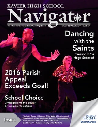 January 2017 | Volume 19 | Number 4The official monthly newsletter of Xavier High School
Inside
Principal‘s Corner: 2 | Business Office News: 3 | Parish Appeal
Exceeds Goal: 4 | Dancing with the Saints: 5 | Campus Ministry
News: 7 | Guidance Update: 8 | School Choice: 9 |
Good News: 11 | Students / Faculty of the Month: 12 Sportsmanship
Principal‘s
Corner:
Dancing
with the
Saints
“Season 2 “ a
Huge Success!
2016 Parish
Appeal
Exceeds Goal!
School Choice
Giving parents the power;
Giving parents options
 