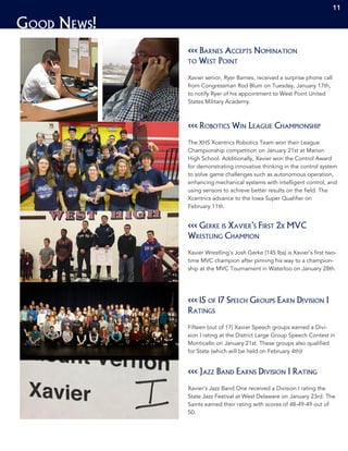 Good News!
1111
<<< Barnes Accepts Nomination
to West Point
Xavier senior, Ryer Barnes, received a surprise phone call
from Congressman Rod Blum on Tuesday, January 17th,
to notify Ryer of his appointment to West Point United
States Military Academy.
<<< Robotics Win League Championship
The XHS Xcentrics Robotics Team won their League
Championship competition on January 21st at Marion
High School. Additionally, Xavier won the Control Award
for demonstrating innovative thinking in the control system
to solve game challenges such as autonomous operation,
enhancing mechanical systems with intelligent control, and
using sensors to achieve better results on the field. The
Xcentrics advance to the Iowa Super Qualifier on
February 11th.
<<< 15 of 17 Speech Groups Earn Division I
Ratings
Fifteen (out of 17) Xavier Speech groups earned a Divi-
sion I rating at the District Large Group Speech Contest in
Monticello on January 21st. These groups also qualified
for State (which will be held on February 4th)!
<<< Gerke is Xavier’s First 2x MVC
Wrestling Champion
Xavier Wrestling’s Josh Gerke (145 lbs) is Xavier’s first two-
time MVC champion after pinning his way to a champion-
ship at the MVC Tournament in Waterloo on January 28th.
<<< Jazz Band Earns Division I Rating
Xavier’s Jazz Band One received a Division I rating the
State Jazz Festival at West Delaware on January 23rd. The
Saints earned their rating with scores of 48-49-49 out of
50.
11
 