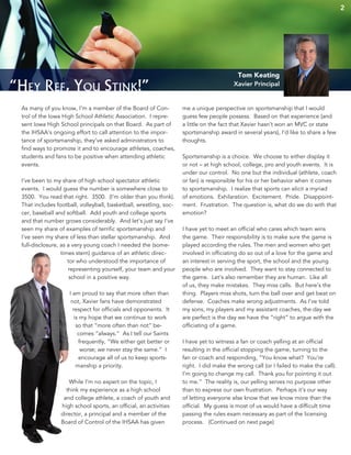 2
“Hey Ref, You Stink!”
As many of you know, I’m a member of the Board of Con-
trol of the Iowa High School Athletic Association. I repre-
sent Iowa High School principals on that Board. As part of
the IHSAA’s ongoing effort to call attention to the impor-
tance of sportsmanship, they’ve asked administrators to
find ways to promote it and to encourage athletes, coaches,
students and fans to be positive when attending athletic
events.
I’ve been to my share of high school spectator athletic
events. I would guess the number is somewhere close to
3500. You read that right. 3500. (I’m older than you think).
That includes football, volleyball, basketball, wrestling, soc-
cer, baseball and softball. Add youth and college sports
and that number grows considerably. And let’s just say I’ve
seen my share of examples of terrific sportsmanship and
I’ve seen my share of less than stellar sportsmanship. And
full-disclosure, as a very young coach I needed the (some-
times stern) guidance of an athletic direc-
tor who understood the importance of
representing yourself, your team and your
school in a positive way.
I am proud to say that more often than
not, Xavier fans have demonstrated
respect for officials and opponents. It
is my hope that we continue to work
so that “more often than not” be-
comes “always.” As I tell our Saints
frequently, “We either get better or
worse; we never stay the same.” I
encourage all of us to keep sports-
manship a priority.
While I’m no expert on the topic, I
think my experience as a high school
and college athlete, a coach of youth and
high school sports, an official, an activities
director, a principal and a member of the
Board of Control of the IHSAA has given
me a unique perspective on sportsmanship that I would
guess few people possess. Based on that experience (and
a little on the fact that Xavier hasn’t won an MVC or state
sportsmanship award in several years), I’d like to share a few
thoughts.
Sportsmanship is a choice. We choose to either display it
or not – at high school, college, pro and youth events. It is
under our control. No one but the individual (athlete, coach
or fan) is responsible for his or her behavior when it comes
to sportsmanship. I realize that sports can elicit a myriad
of emotions. Exhilaration. Excitement. Pride. Disappoint-
ment. Frustration. The question is, what do we do with that
emotion?
I have yet to meet an official who cares which team wins
the game. Their responsibility is to make sure the game is
played according the rules. The men and women who get
involved in officiating do so out of a love for the game and
an interest in serving the sport, the school and the young
people who are involved. They want to stay connected to
the game. Let’s also remember they are human. Like all
of us, they make mistakes. They miss calls. But here’s the
thing. Players miss shots, turn the ball over and get beat on
defense. Coaches make wrong adjustments. As I’ve told
my sons, my players and my assistant coaches, the day we
are perfect is the day we have the “right” to argue with the
officiating of a game.
I have yet to witness a fan or coach yelling at an official
resulting in the official stopping the game, turning to the
fan or coach and responding, “You know what? You’re
right. I did make the wrong call (or I failed to make the call).
I’m going to change my call. Thank you for pointing it out
to me.” The reality is, our yelling serves no purpose other
than to express our own frustration. Perhaps it’s our way
of letting everyone else know that we know more than the
official. My guess is most of us would have a difficult time
passing the rules exam necessary as part of the licensing
process. (Continued on next page)
Tom Keating
Xavier Principal
 