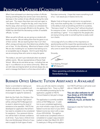 3 333
Principal’s Corner (Continued)
3
What I have witnessed is an alarming number of officials
leaving something they love and an even more alarming
decrease in the number of new officials entering the ranks
each year. The reason they share over and over again is,
“the abuse of fans.” Imagine the day, and it may not be
that far away, when we have to reduce our schedules be-
cause there are not enough officials to do the games. The
IHSAA has identified the decreasing number of available
officials, “a crisis.”
When we yell at officials, we are giving our student-ath-
letes an excuse. We are telling them that the game is out
of their control. We are teaching them that it isn’t their
effort, energy and execution that determines whether they
win or lose. It’s the officiating. What kind of lesson is that?
We are also modeling for our students that lashing out is
an acceptable way to disagree. And it’s quite likely that
we are annoying those who came to enjoy the game.
The reality is, we aren’t just individuals when we attend
athletic events. We are representatives of Xavier High
School. What we do and what we say – including how we
say it – is a reflection on our entire community. When we
act with class and dignity (which we almost always do), we
send a message that Xavier is a first-class school with a
first-class community. I hope that means something to all
of us. I can assure you it means a lot to me.
Maybe I look at things too simply but to me sportsman-
ship, more than anything else, is a matter of self-control. It
is the ability to look at something and think to ourselves,
“that was a travel” or “that was a foul” without shouting it
for everyone to hear. It is the ability to understand that we
are watching a “game.” It is a respect for the people who
are trying to bring order to something that so easily could
turn chaotic.
I encourage all of us to reflect on the importance on
sportsmanship and the impact that sportsmanship or the
lack of it has on the young people who compete and those
who come to watch their classmates compete.
Sincerely,
Tom Keating, Principal
@Phillyboy14
View upcoming activities schedules at
XavierSaints.org.
Xavier is committed to making sure
Catholic education is available to all
students who desire it. You are highly
encouraged to apply for assistance.
Both the Our Faith, Our Children, Our
Future STO and Xavier High School
will be utilizing FACTS Management
to assist in determining the level of
assistance to be awarded. FACTS has
developed an application that all fami-
lies need to complete to be considered
for assistance. Your personal informa-
tion will be held in strictest confidence
at all times. If you have a child at more
than one Archdiocesan School or if you
wish to apply for both types of assis-
tance, you will only need to complete
one application form. There is a $26*
non-refundable processing fee for the
application, payable to FACTS.
*amount based on last year’s charge
The application is currently available
online at FACTSMgt.com. In addi-
tion to your completed application,
you must include a copy of your 2016
federal income tax return or your 2015
federal income tax return with a copy
of your 2016 W-2(s). The applica-
tion needs to be completed online or
completed on a paper copy and post-
marked no later than March 23, 2017.
To assist you in filling out the applica-
tion FACTS will have a call center avail-
able at 1-866-441-4637.
You are also welcome to call
Tom Drish at 319-739-7307
Monday-Friday from
7:30 a.m.-4 p.m. at Xavier for
assistance.
Click here to view the Tuition Fact
Sheet
Business Office Update: Tution Assistance is Available!
 