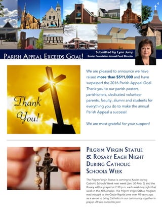 4
Parish Appeal Exceeds Goal!
4
Submitted by Lynn Jump
Xavier Foundation Annual Fund Director
We are pleased to announce we have
raised more than $511,000 and have
surpassed the 2016 Parish Appeal Goal.
Thank you to our parish pastors,
parishioners, dedicated volunteer
parents, faculty, alumni and students for
everything you do to make the annual
Parish Appeal a success!
We are most grateful for your support!
Pilgrim Virgin Statue
& Rosary Each Night
During Catholic
Schools Week
The Pilgrim Virgin Statue is coming to Xavier during
Catholic Schools Week next week (Jan. 30-Feb. 3) and the
Rosary will be prayed at 7:30 p.m. each weekday night that
week in the XHS chapel. The Pilgrim Virgin Statue Program
was brought to the Cedar Rapids area over 40 years ago
as a venue to bring Catholics in our community together in
prayer. All are invited to join!
4
 