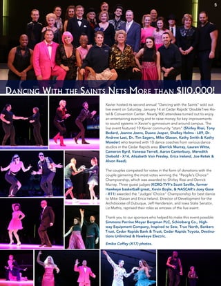 Dancing With the Saints Nets More than $110,000!
Xavier hosted its second annual “Dancing with the Saints” sold out
live event on Saturday, January 14 at Cedar Rapids’ DoubleTree Ho-
tel & Convention Center. Nearly 900 attendees turned out to enjoy
an entertaining evening and to raise money for key improvements
to sound systems in Xavier’s gymnasium and around campus. The
live event featured 10 Xavier community “stars” (Shirley Rissi, Tony
Bedard, Jeanne Joens, Duane Jasper, Shelley Helms - L89, Dr.
Andrew Last, Dr. Tim Sagers, Mike Glavan, Kathy Smith & Kathy
Moeder) who teamed with 10 dance coaches from various dance
studios in the Cedar Rapids area (Derrick Murray, Lauren Witte,
Cameron Byrd, Vanessa Terrell, Aaron Canterbury, Meredith
Diebold - X14, Alisabeth Von Presley, Erica Ireland, Joe Retek &
Alvon Reed).
The couples competed for votes in the form of donations with the
couple garnering the most votes winning the “People’s Choice”
Championship, which was awarded to Shirley Rissi and Derrick
Murray. Three guest judges (KCRG-TV9’s Scott Saville, former
Hawkeye basketball great, Kevin Boyle, & NASCAR’s Joey Gase
- X11) awarded the “Judges’ Choice” Championship for best dance
to Mike Glavan and Erica Ireland. Director of Development for the
Archdiocese of Dubuque, Jeff Henderson, and Iowa State Senator,
Liz Mathis, reprised their roles as emcees of the live event.
Thank you to our sponsors who helped to make this event possible:
Simmons Perrine Moyer Bergman PLC, Schimberg Co., High-
way Equipment Company, Inspired to Sew, True North, Bankers
Trust, Cedar Rapids Bank & Trust, Cedar Rapids Toyota, Destina-
tions Unlimited & Hawkeye Electric.
Emiko Coffey (X17) photos.
5
 