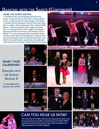 Dancing with the Saints (Continued)
MORE LIVE EVENT PHOTOS
1. Members of the cast of Dancing with the Saints:
Season 1 open up the live event with a surprise perfor-
mance. 2. Dancing with the Saints Judge: Scott Saville.
3. People’s Choice Champions: Derrick Murray & Shirley
Rissi. 4. Judges’ Choice Champions: Erica Ireland & Mike
Glavan. 5. Dancing with the Saints Judge: Joey Gase
(X11). 6. Dancing with the Saints Judge: Kevin Boyle. 7.
Dancing with the Saints Emcees: Jeff Henderson & Liz
Mathis. 8. Tom Keating thanks Dancing with the Saints
co-chairs: Karen Woods & Heidi Brown. 9. Dancing with
the Saints Committee: Nick Ireland, Di Richardson, Jody
Pellerin, Mary Pat Schulte, Jerry Brown, Karen Woods,
Heidi Brown & Tom Keating! Emiko Coffey (X17) photos.
1.
2.
3. 4.
5.
6. 7. 8.
9.
CAN YOU HEAR US NOW?
The more than $110,000 raised by Dancing with the Saints will
be put toward sound system improvements in the Ron Thillen
Gymnasium and around campus. Stay tuned throughout the
Spring semester for further updates!
MARK YOUR
CALENDARS!
Dancing with
the Saints:
Season 3
is scheduled for
January 20, 2018!
6
 