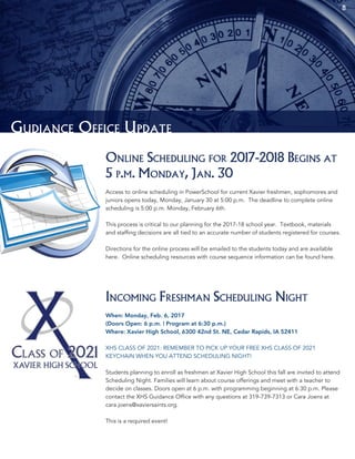 8
Gudiance Office Update
Online Scheduling for 2017-2018 Begins at
5 p.m. Monday, Jan. 30
Access to online scheduling in PowerSchool for current Xavier freshmen, sophomores and
juniors opens today, Monday, January 30 at 5:00 p.m. The deadline to complete online
scheduling is 5:00 p.m. Monday, February 6th.
This process is critical to our planning for the 2017-18 school year. Textbook, materials
and staffing decisions are all tied to an accurate number of students registered for courses.
Directions for the online process will be emailed to the students today and are available
here. Online scheduling resources with course sequence information can be found here.
Incoming Freshman Scheduling Night
When: Monday, Feb. 6, 2017
(Doors Open: 6 p.m. | Program at 6:30 p.m.)
Where: Xavier High School, 6300 42nd St. NE, Cedar Rapids, IA 52411
XHS CLASS OF 2021: REMEMBER TO PICK UP YOUR FREE XHS CLASS OF 2021
KEYCHAIN WHEN YOU ATTEND SCHEDULING NIGHT!
Students planning to enroll as freshmen at Xavier High School this fall are invited to attend
Scheduling Night. Families will learn about course offerings and meet with a teacher to
decide on classes. Doors open at 6 p.m. with programming beginning at 6:30 p.m. Please
contact the XHS Guidance Office with any questions at 319-739-7313 or Cara Joens at
cara.joens@xaviersaints.org.
This is a required event!
 