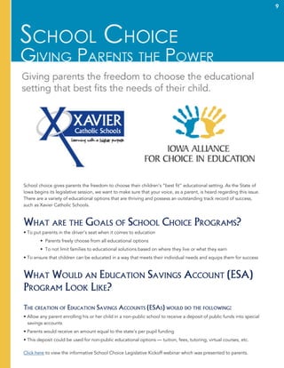 9
School choice gives parents the freedom to choose their children’s “best fit” educational setting. As the State of
Iowa begins its legislative session, we want to make sure that your voice, as a parent, is heard regarding this issue.
There are a variety of educational options that are thriving and possess an outstanding track record of success,
such as Xavier Catholic Schools.
What are the Goals of School Choice Programs?
• To put parents in the driver’s seat when it comes to education
	 • Parents freely choose from all educational options
	 • To not limit families to educational solutions based on where they live or what they earn
• To ensure that children can be educated in a way that meets their individual needs and equips them for success
What Would an Education Savings Account (ESA)
Program Look Like?
The creation of Education Savings Accounts (ESAs) would do the following:
• Allow any parent enrolling his or her child in a non-public school to receive a deposit of public funds into special
savings accounts
• Parents would receive an amount equal to the state’s per pupil funding
• This deposit could be used for non-public educational options — tuition, fees, tutoring, virtual courses, etc.
Click here to view the informative School Choice Legislative Kickoff webinar which was presented to parents.
9
 