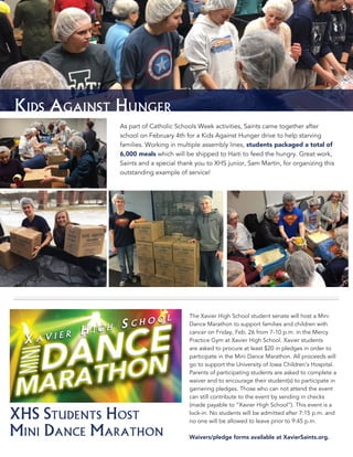 5
Kids Against Hunger
As part of Catholic Schools Week activities, Saints came together after
school on February 4th for a Kids Against Hunger drive to help starving
families. Working in multiple assembly lines, students packaged a total of
6,000 meals which will be shipped to Haiti to feed the hungry. Great work,
Saints and a special thank you to XHS junior, Sam Martin, for organizing this
outstanding example of service!
5
XHS Students Host
Mini Dance Marathon
The Xavier High School student senate will host a Mini
Dance Marathon to support families and children with
cancer on Friday, Feb. 26 from 7-10 p.m. in the Mercy
Practice Gym at Xavier High School. Xavier students
are asked to procure at least $20 in pledges in order to
participate in the Mini Dance Marathon. All proceeds will
go to support the University of Iowa Children’s Hospital.
Parents of participating students are asked to complete a
waiver and to encourage their student(s) to participate in
garnering pledges. Those who can not attend the event
can still contribute to the event by sending in checks
(made payable to “Xavier High School”). This event is a
lock-­in. No students will be admitted after 7:15 p.m. and
no one will be allowed to leave prior to 9:45 p.m.
Waivers/pledge forms available at XavierSaints.org.
 