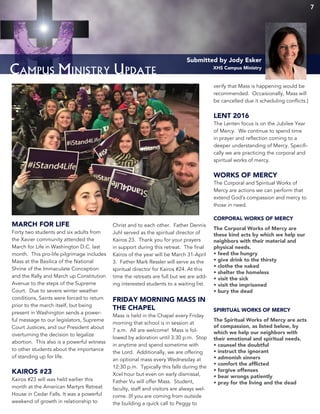 Campus Ministry Update
Submitted by Jody Esker
XHS Campus Ministry
MARCH FOR LIFE
Forty two students and six adults from
the Xavier community attended the
March for Life in Washington D.C. last
month. This pro-life pilgrimage includes
Mass at the Basilica of the National
Shrine of the Immaculate Conception
and the Rally and March up Constitution
Avenue to the steps of the Supreme
Court. Due to severe winter weather
conditions, Saints were forced to return
prior to the march itself, but being
present in Washington sends a power-
ful message to our legislators, Supreme
Court Justices, and our President about
overturning the decision to legalize
abortion. This also is a powerful witness
to other students about the importance
of standing up for life.
KAIROS #23
Kairos #23 will was held earlier this
month at the American Martyrs Retreat
House in Cedar Falls. It was a powerful
weekend of growth in relationship to
Christ and to each other. Father Dennis
Juhl served as the spiritual director of
Kairos 23. Thank you for your prayers
in support during this retreat. The final
Kairos of the year will be March 31-April
3. Father Mark Ressler will serve as the
spiritual director for Kairos #24. At this
time the retreats are full but we are add-
ing interested students to a waiting list.
FRIDAY MORNING MASS IN
THE CHAPEL
Mass is held in the Chapel every Friday
morning that school is in session at
7 a.m. All are welcome! Mass is fol-
lowed by adoration until 3:30 p.m. Stop
in anytime and spend sometime with
the Lord. Additionally, we are offering
an optional mass every Wednesday at
12:30 p.m. Typically this falls during the
Xcel hour but even on early dismissal,
Father Vu will offer Mass. Student,
faculty, staff and visitors are always wel-
come. (If you are coming from outside
the building a quick call to Peggy to
verify that Mass is happening would be
recommended. Occaisionally, Mass will
be cancelled due it scheduling conflicts.)
LENT 2016
The Lenten focus is on the Jubilee Year
of Mercy. We continue to spend time
in prayer and reflection coming to a
deeper understanding of Mercy. Specifi-
cally we are practicing the corporal and
spiritual works of mercy.
WORKS OF MERCY
The Corporal and Spiritual Works of
Mercy are actions we can perform that
extend God’s compassion and mercy to
those in need.
CORPORAL WORKS OF MERCY
The Corporal Works of Mercy are
these kind acts by which we help our
neighbors with their material and
physical needs.
• feed the hungry
• give drink to the thirsty
• clothe the naked
• shelter the homeless
• visit the sick
• visit the imprisoned
• bury the dead
SPIRITUAL WORKS OF MERCY
The Spiritual Works of Mercy are acts
of compassion, as listed below, by
which we help our neighbors with
their emotional and spiritual needs.
• counsel the doubtful
• instruct the ignorant
• admonish sinners
• comfort the afflicted
• forgive offenses
• bear wrongs patiently
• pray for the living and the dead
7
 