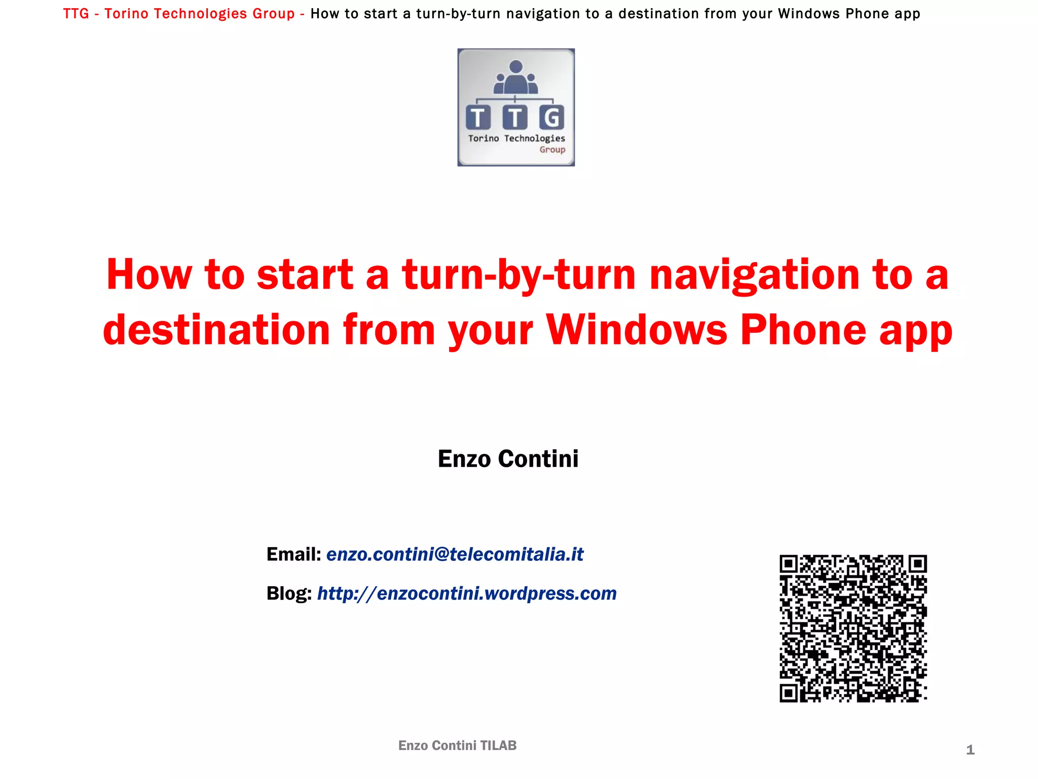 TTG - Torino Technologies Group - How to start a turn-by-turn navigation to a destination from your Windows Phone app
How to start a turn-by-turn navigation to a
destination from your Windows Phone app
Enzo Contini
Email: enzo.contini@telecomitalia.it
Blog: http://enzocontini.wordpress.com
Enzo Contini TILAB 1
 