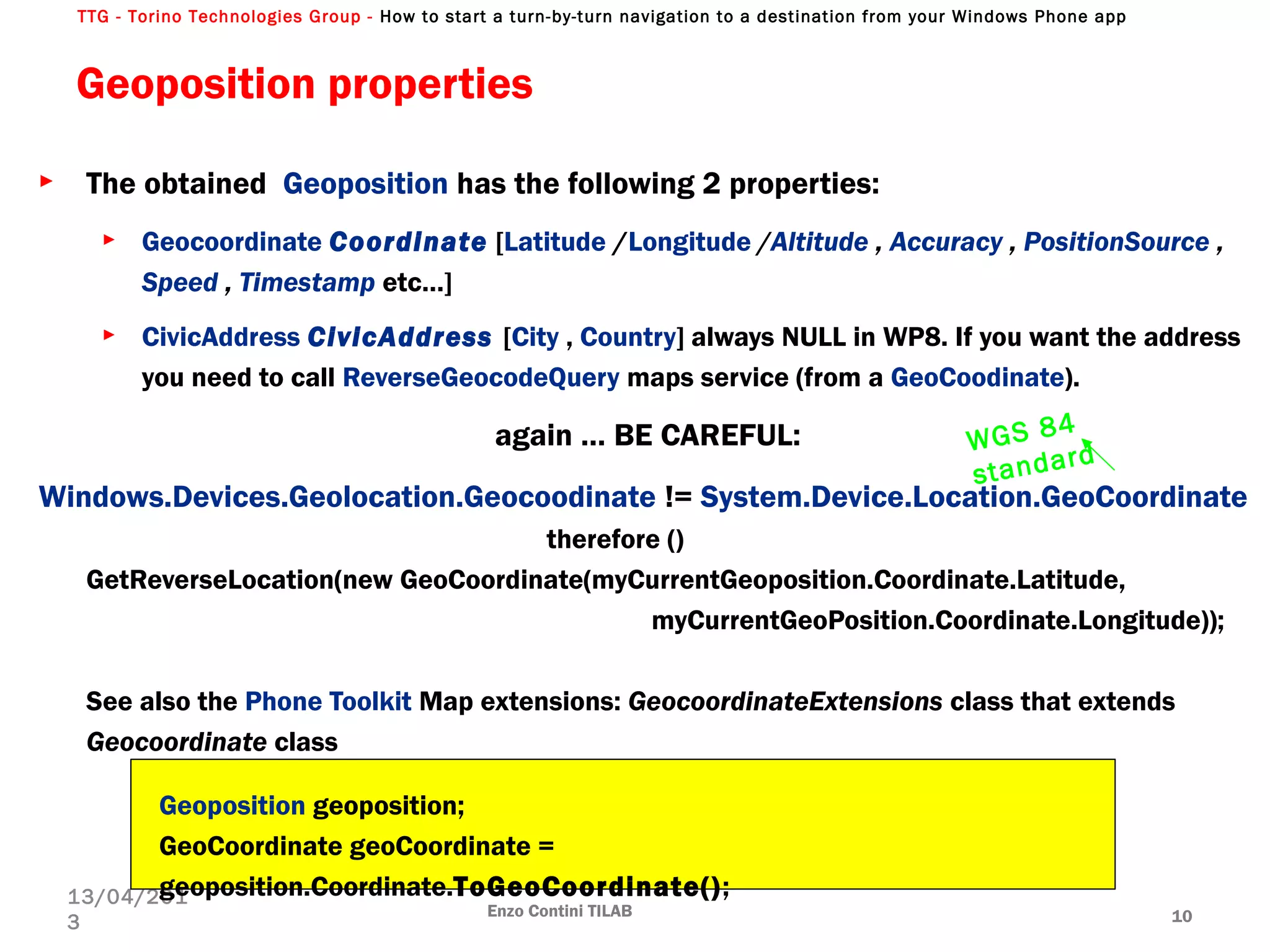 TTG - Torino Technologies Group - How to start a turn-by-turn navigation to a destination from your Windows Phone app
Geoposition properties
► The obtained Geoposition has the following 2 properties:
► Geocoordinate Coordinate [Latitude /Longitude /Altitude , Accuracy , PositionSource ,
Speed , Timestamp etc…]
► CivicAddress CivicAddress [City , Country] always NULL in WP8. If you want the address
you need to call ReverseGeocodeQuery maps service (from a GeoCoodinate).
again … BE CAREFUL:
Windows.Devices.Geolocation.Geocoodinate != System.Device.Location.GeoCoordinate
therefore ()
GetReverseLocation(new GeoCoordinate(myCurrentGeoposition.Coordinate.Latitude,
myCurrentGeoPosition.Coordinate.Longitude));
See also the Phone Toolkit Map extensions: GeocoordinateExtensions class that extends
Geocoordinate class
Enzo Contini TILAB 10
13/04/201
3
Geoposition geoposition;
GeoCoordinate geoCoordinate =
geoposition.Coordinate.ToGeoCoordinate();
WGS 84
standard
 