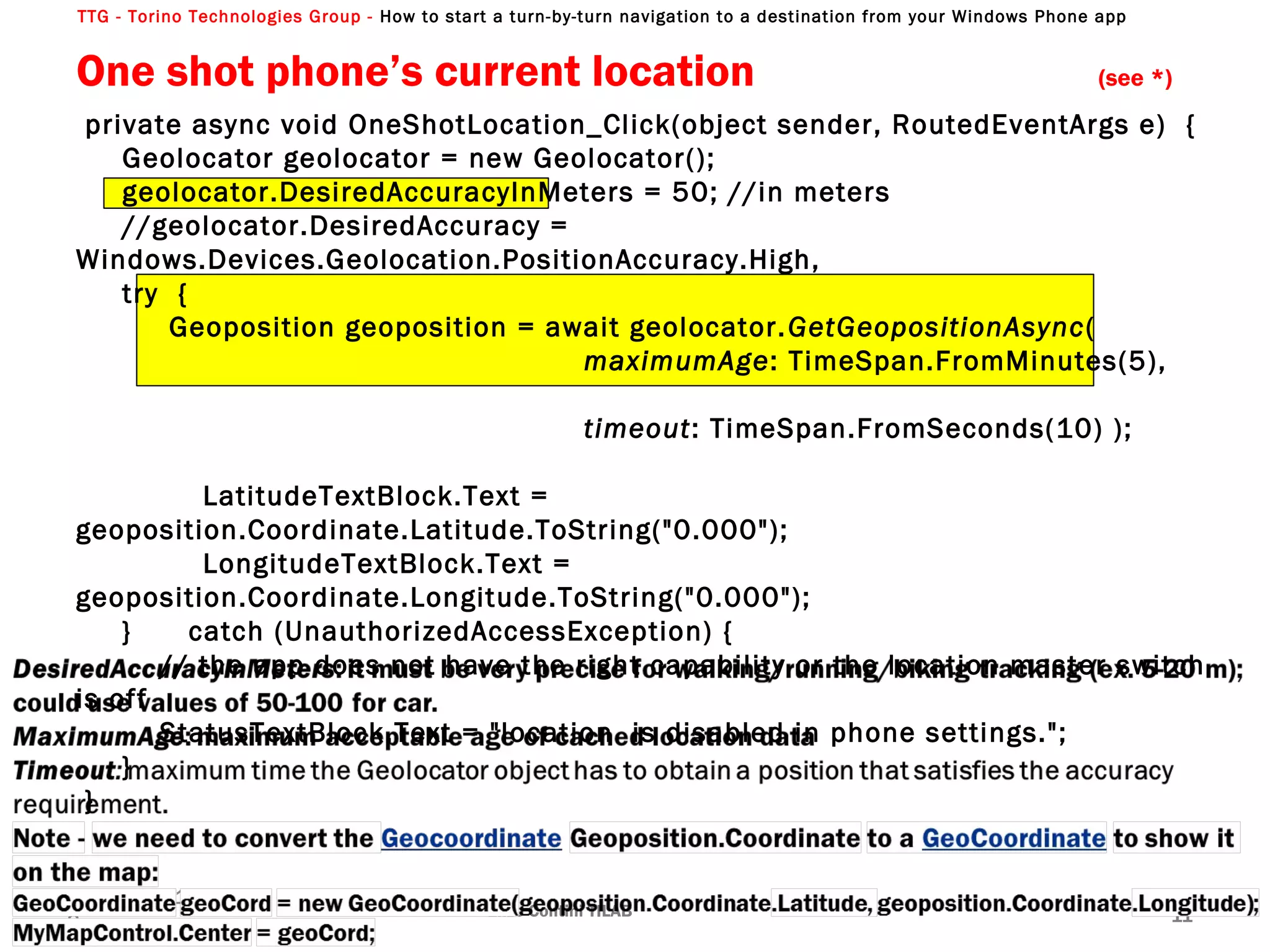 TTG - Torino Technologies Group - How to start a turn-by-turn navigation to a destination from your Windows Phone app
private async void OneShotLocation_Click(object sender, RoutedEventArgs e) {
Geolocator geolocator = new Geolocator();
geolocator.DesiredAccuracyInMeters = 50; //in meters
//geolocator.DesiredAccuracy =
Windows.Devices.Geolocation.PositionAccuracy.High,
try {
Geoposition geoposition = await geolocator.GetGeopositionAsync(
maximumAge: TimeSpan.FromMinutes(5),
timeout: TimeSpan.FromSeconds(10) );
LatitudeTextBlock.Text =
geoposition.Coordinate.Latitude.ToString("0.000");
LongitudeTextBlock.Text =
geoposition.Coordinate.Longitude.ToString("0.000");
} catch (UnauthorizedAccessException) {
// the app does not have the right capability or the location master switch
is off
StatusTextBlock.Text = "location is disabled in phone settings.";
}
}
One shot phone’s current location (see *)
Enzo Contini TILAB 11
13/04/201
3
 