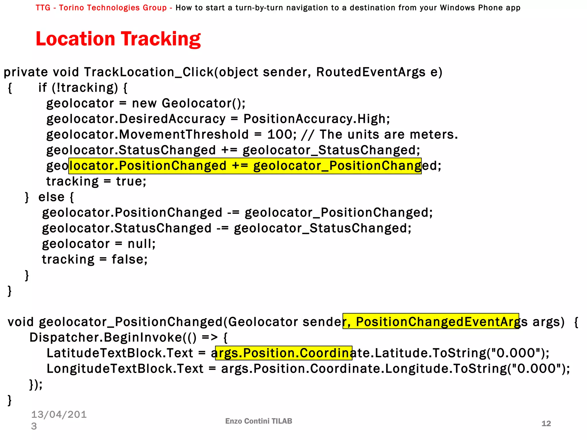TTG - Torino Technologies Group - How to start a turn-by-turn navigation to a destination from your Windows Phone app
Location Tracking
Enzo Contini TILAB 12
13/04/201
3
private void TrackLocation_Click(object sender, RoutedEventArgs e)
{ if (!tracking) {
geolocator = new Geolocator();
geolocator.DesiredAccuracy = PositionAccuracy.High;
geolocator.MovementThreshold = 100; // The units are meters.
geolocator.StatusChanged += geolocator_StatusChanged;
geolocator.PositionChanged += geolocator_PositionChanged;
tracking = true;
} else {
geolocator.PositionChanged -= geolocator_PositionChanged;
geolocator.StatusChanged -= geolocator_StatusChanged;
geolocator = null;
tracking = false;
}
}
void geolocator_PositionChanged(Geolocator sender, PositionChangedEventArgs args) {
Dispatcher.BeginInvoke(() => {
LatitudeTextBlock.Text = args.Position.Coordinate.Latitude.ToString("0.000");
LongitudeTextBlock.Text = args.Position.Coordinate.Longitude.ToString("0.000");
});
}
 