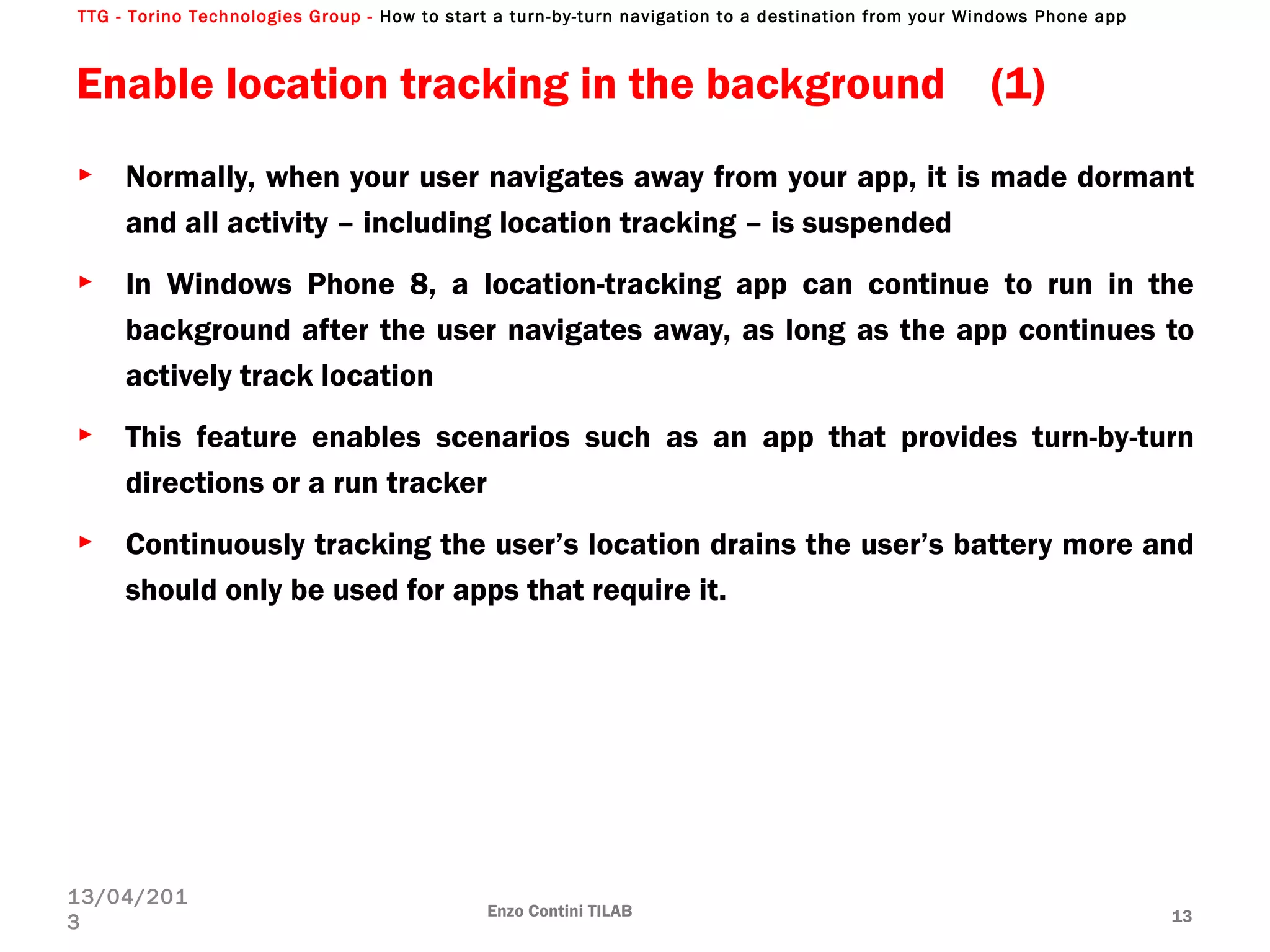 TTG - Torino Technologies Group - How to start a turn-by-turn navigation to a destination from your Windows Phone app
Enable location tracking in the background (1)
► Normally, when your user navigates away from your app, it is made dormant
and all activity – including location tracking – is suspended
► In Windows Phone 8, a location-tracking app can continue to run in the
background after the user navigates away, as long as the app continues to
actively track location
► This feature enables scenarios such as an app that provides turn-by-turn
directions or a run tracker
► Continuously tracking the user’s location drains the user’s battery more and
should only be used for apps that require it.
Enzo Contini TILAB 13
13/04/201
3
 