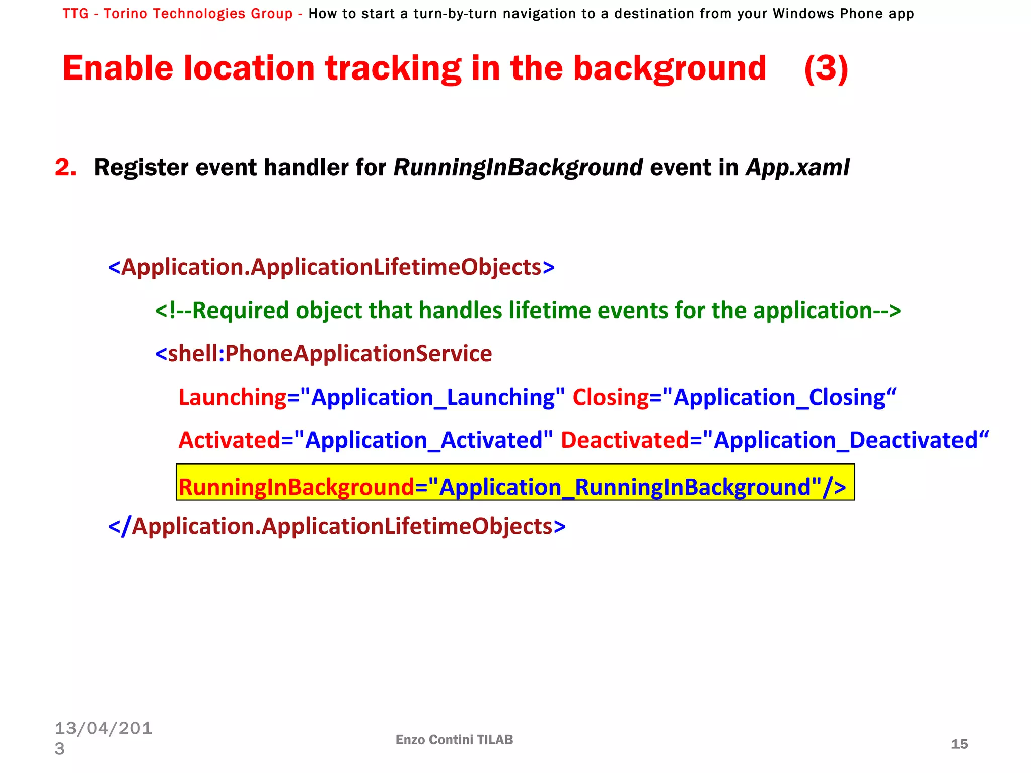TTG - Torino Technologies Group - How to start a turn-by-turn navigation to a destination from your Windows Phone app
2. Register event handler for RunningInBackground event in App.xaml
<Application.ApplicationLifetimeObjects>
<!--Required object that handles lifetime events for the application-->
<shell:PhoneApplicationService
Launching="Application_Launching" Closing="Application_Closing“
Activated="Application_Activated" Deactivated="Application_Deactivated“
RunningInBackground="Application_RunningInBackground"/>
</Application.ApplicationLifetimeObjects>
Enable location tracking in the background (3)
Enzo Contini TILAB 15
13/04/201
3
 