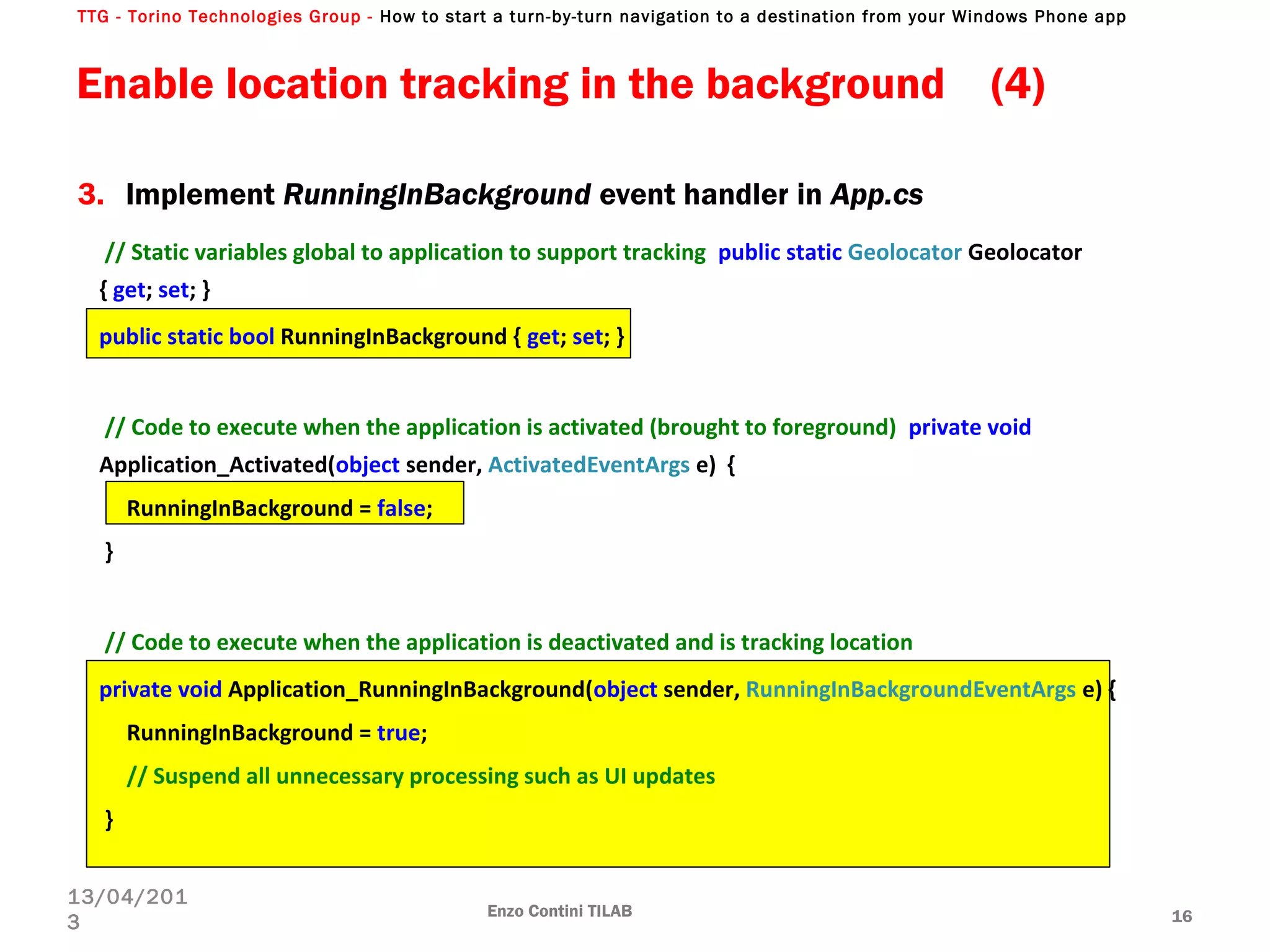 TTG - Torino Technologies Group - How to start a turn-by-turn navigation to a destination from your Windows Phone app
// Static variables global to application to support tracking public static Geolocator Geolocator
{ get; set; }
public static bool RunningInBackground { get; set; }
// Code to execute when the application is activated (brought to foreground) private void
Application_Activated(object sender, ActivatedEventArgs e) {
RunningInBackground = false;
}
// Code to execute when the application is deactivated and is tracking location
private void Application_RunningInBackground(object sender, RunningInBackgroundEventArgs e) {
RunningInBackground = true;
// Suspend all unnecessary processing such as UI updates
}
Enable location tracking in the background (4)
Enzo Contini TILAB 16
13/04/201
3
3. Implement RunningInBackground event handler in App.cs
 