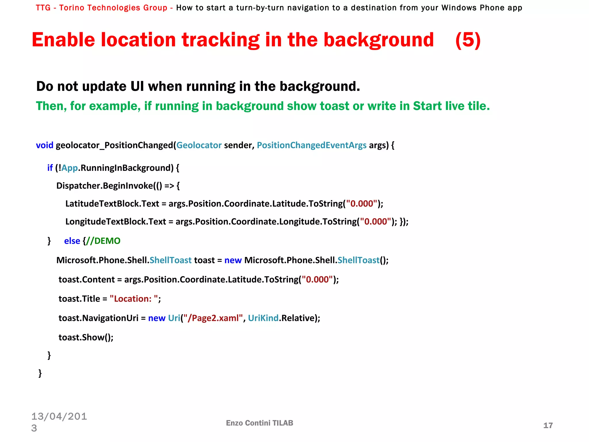 TTG - Torino Technologies Group - How to start a turn-by-turn navigation to a destination from your Windows Phone app
Enzo Contini TILAB 17
13/04/201
3
void geolocator_PositionChanged(Geolocator sender, PositionChangedEventArgs args) {
if (!App.RunningInBackground) {
Dispatcher.BeginInvoke(() => {
LatitudeTextBlock.Text = args.Position.Coordinate.Latitude.ToString("0.000");
LongitudeTextBlock.Text = args.Position.Coordinate.Longitude.ToString("0.000"); });
} else {//DEMO
Microsoft.Phone.Shell.ShellToast toast = new Microsoft.Phone.Shell.ShellToast();
toast.Content = args.Position.Coordinate.Latitude.ToString("0.000");
toast.Title = "Location: ";
toast.NavigationUri = new Uri("/Page2.xaml", UriKind.Relative);
toast.Show();
}
}
Enable location tracking in the background (5)
Do not update UI when running in the background.
Then, for example, if running in background show toast or write in Start live tile.
 