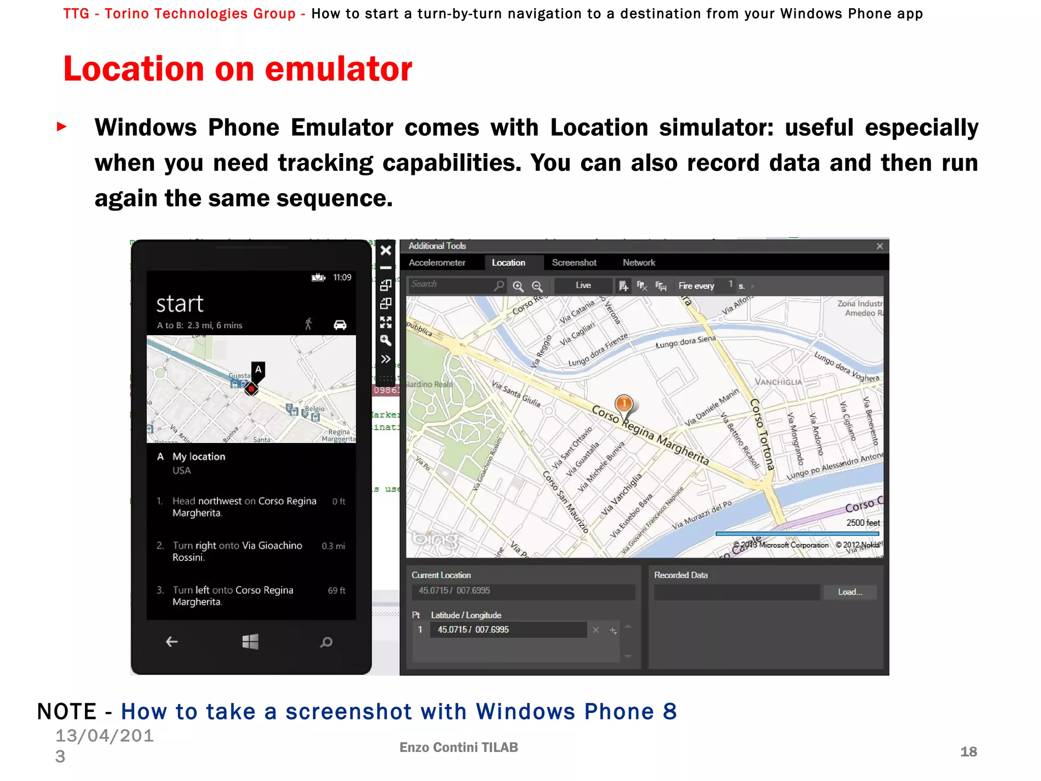 TTG - Torino Technologies Group - How to start a turn-by-turn navigation to a destination from your Windows Phone app
Location on emulator
Enzo Contini TILAB 18
13/04/201
3
► Windows Phone Emulator comes with Location simulator: useful especially
when you need tracking capabilities. You can also record data and then run
again the same sequence.
NOTE - How to take a screenshot with Windows Phone 8
 