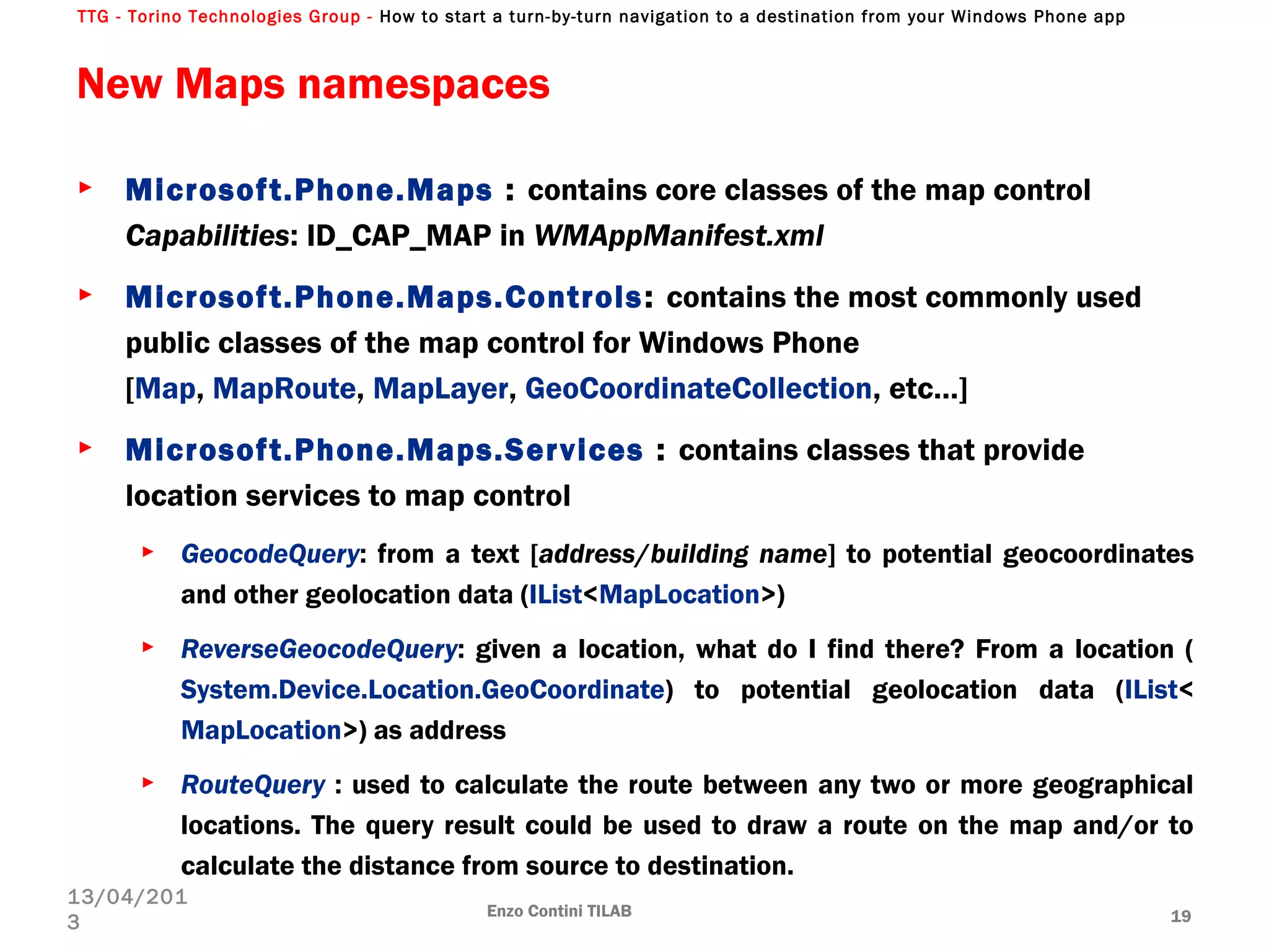 TTG - Torino Technologies Group - How to start a turn-by-turn navigation to a destination from your Windows Phone app
New Maps namespaces
► Microsoft.Phone.Maps : contains core classes of the map control
Capabilities: ID_CAP_MAP in WMAppManifest.xml
► Microsoft.Phone.Maps.Controls: contains the most commonly used
public classes of the map control for Windows Phone
[Map, MapRoute, MapLayer, GeoCoordinateCollection, etc…]
► Microsoft.Phone.Maps.Services : contains classes that provide
location services to map control
► GeocodeQuery: from a text [address/building name] to potential geocoordinates
and other geolocation data (IList<MapLocation>)
► ReverseGeocodeQuery: given a location, what do I find there? From a location (
System.Device.Location.GeoCoordinate) to potential geolocation data (IList<
MapLocation>) as address
► RouteQuery : used to calculate the route between any two or more geographical
locations. The query result could be used to draw a route on the map and/or to
calculate the distance from source to destination.
Enzo Contini TILAB 19
13/04/201
3
 