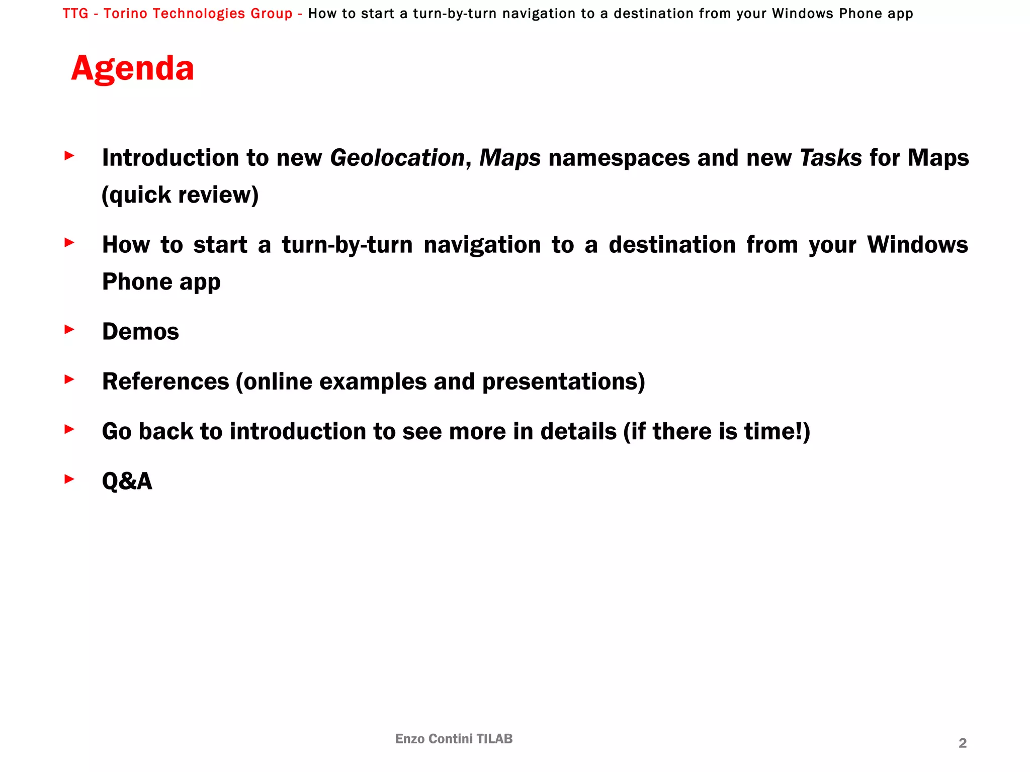 TTG - Torino Technologies Group - How to start a turn-by-turn navigation to a destination from your Windows Phone app
Agenda
► Introduction to new Geolocation, Maps namespaces and new Tasks for Maps
(quick review)
► How to start a turn-by-turn navigation to a destination from your Windows
Phone app
► Demos
► References (online examples and presentations)
► Go back to introduction to see more in details (if there is time!)
► Q&A
Enzo Contini TILAB 2
 