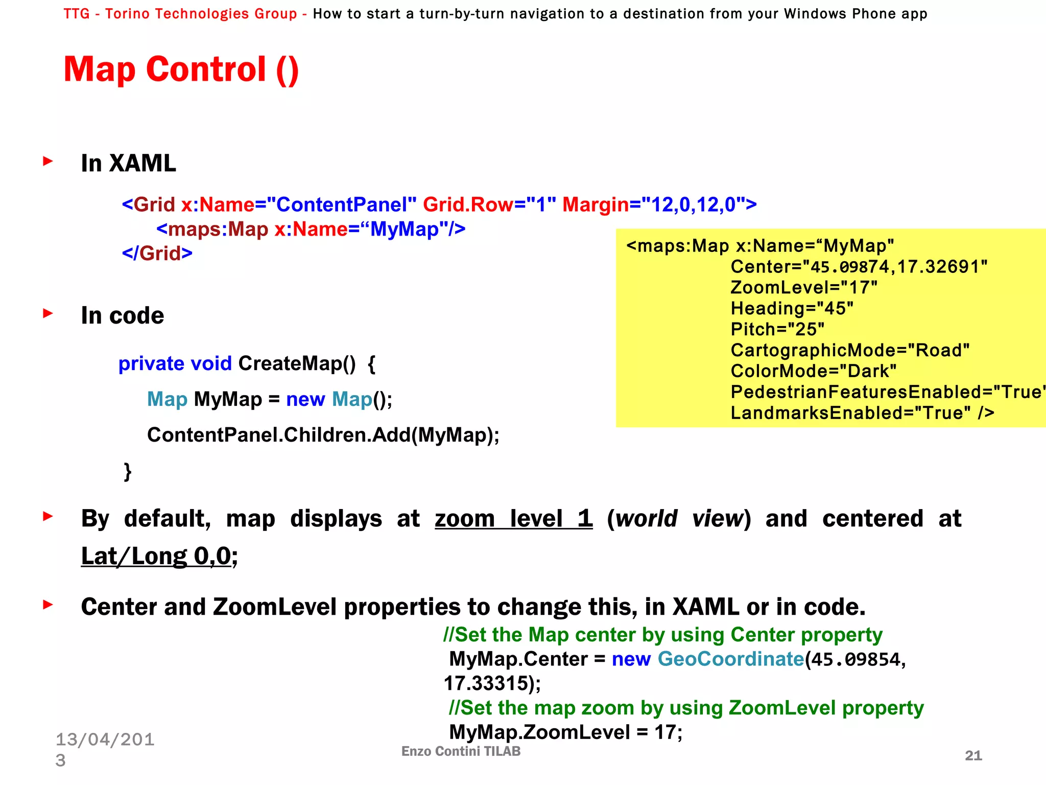 TTG - Torino Technologies Group - How to start a turn-by-turn navigation to a destination from your Windows Phone app
Map Control ()
► In XAML
► In code
► By default, map displays at zoom level 1 (world view) and centered at
Lat/Long 0,0;
► Center and ZoomLevel properties to change this, in XAML or in code.
Enzo Contini TILAB 21
13/04/201
3
<Grid x:Name="ContentPanel" Grid.Row="1" Margin="12,0,12,0">
<maps:Map x:Name=“MyMap"/>
</Grid>
private void CreateMap() {
Map MyMap = new Map();
ContentPanel.Children.Add(MyMap);
}
//Set the Map center by using Center property
MyMap.Center = new GeoCoordinate(45.09854,
17.33315);
//Set the map zoom by using ZoomLevel property
MyMap.ZoomLevel = 17;
<maps:Map x:Name=“MyMap"
Center="45.09874,17.32691"
ZoomLevel="17"
Heading="45"
Pitch="25"
CartographicMode="Road"
ColorMode="Dark"
PedestrianFeaturesEnabled="True"
LandmarksEnabled="True" />
 