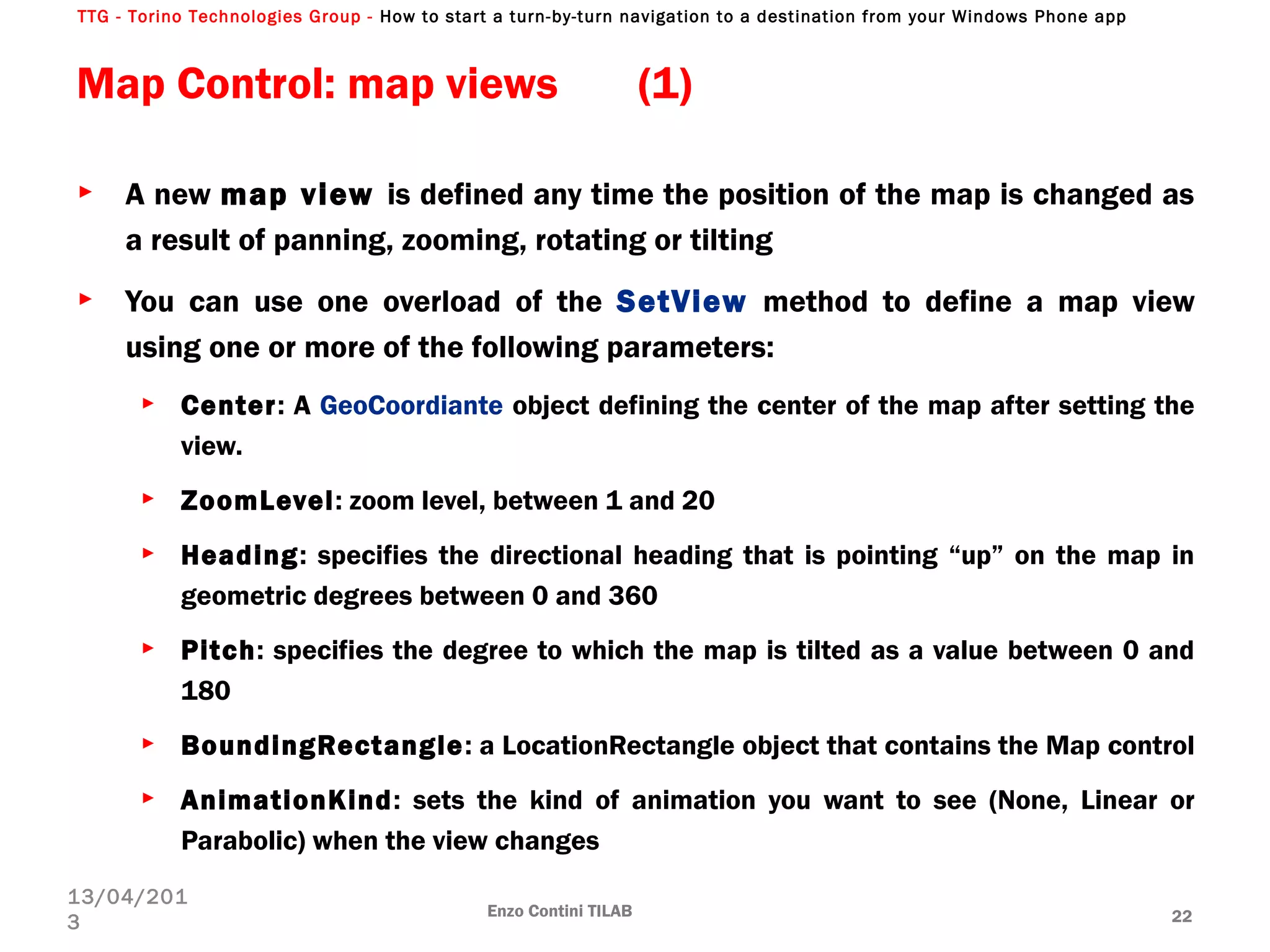 TTG - Torino Technologies Group - How to start a turn-by-turn navigation to a destination from your Windows Phone app
Map Control: map views (1)
► A new map view is defined any time the position of the map is changed as
a result of panning, zooming, rotating or tilting
► You can use one overload of the SetView method to define a map view
using one or more of the following parameters:
► Center: A GeoCoordiante object defining the center of the map after setting the
view.
► ZoomLevel: zoom level, between 1 and 20
► Heading: specifies the directional heading that is pointing “up” on the map in
geometric degrees between 0 and 360
► Pitch: specifies the degree to which the map is tilted as a value between 0 and
180
► BoundingRectangle: a LocationRectangle object that contains the Map control
► AnimationKind: sets the kind of animation you want to see (None, Linear or
Parabolic) when the view changes
Enzo Contini TILAB 22
13/04/201
3
 