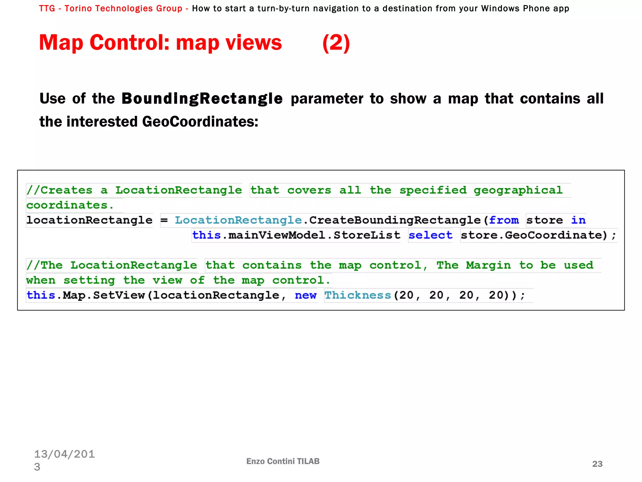 TTG - Torino Technologies Group - How to start a turn-by-turn navigation to a destination from your Windows Phone app
Map Control: map views (2)
Use of the BoundingRectangle parameter to show a map that contains all
the interested GeoCoordinates:
Enzo Contini TILAB 23
13/04/201
3
 
