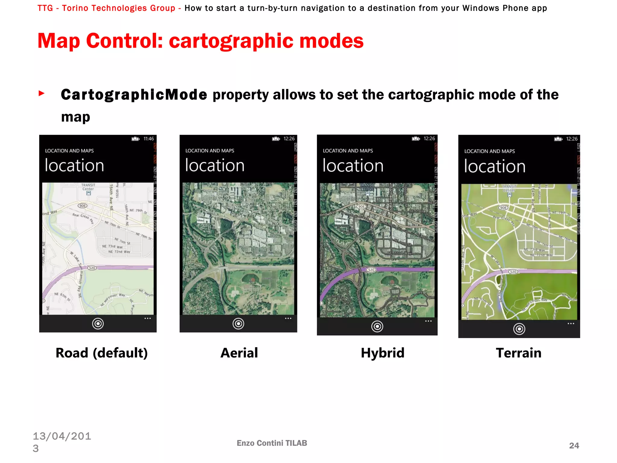 TTG - Torino Technologies Group - How to start a turn-by-turn navigation to a destination from your Windows Phone app
Map Control: cartographic modes
► CartographicMode property allows to set the cartographic mode of the
map
Enzo Contini TILAB 24
13/04/201
3
Road (default) Aerial Hybrid Terrain
 