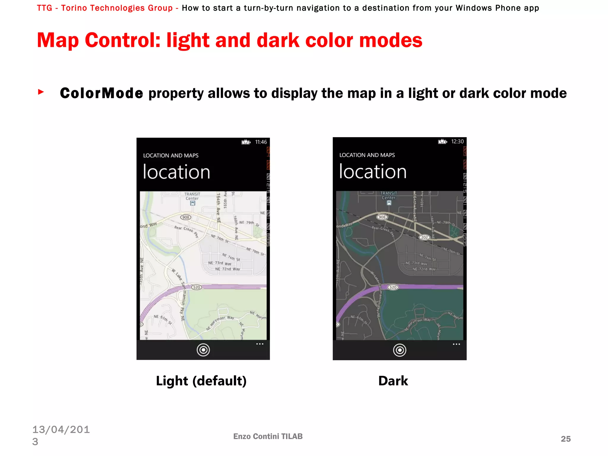 TTG - Torino Technologies Group - How to start a turn-by-turn navigation to a destination from your Windows Phone app
Map Control: light and dark color modes
► ColorMode property allows to display the map in a light or dark color mode
Enzo Contini TILAB 25
13/04/201
3
Light (default) Dark
 