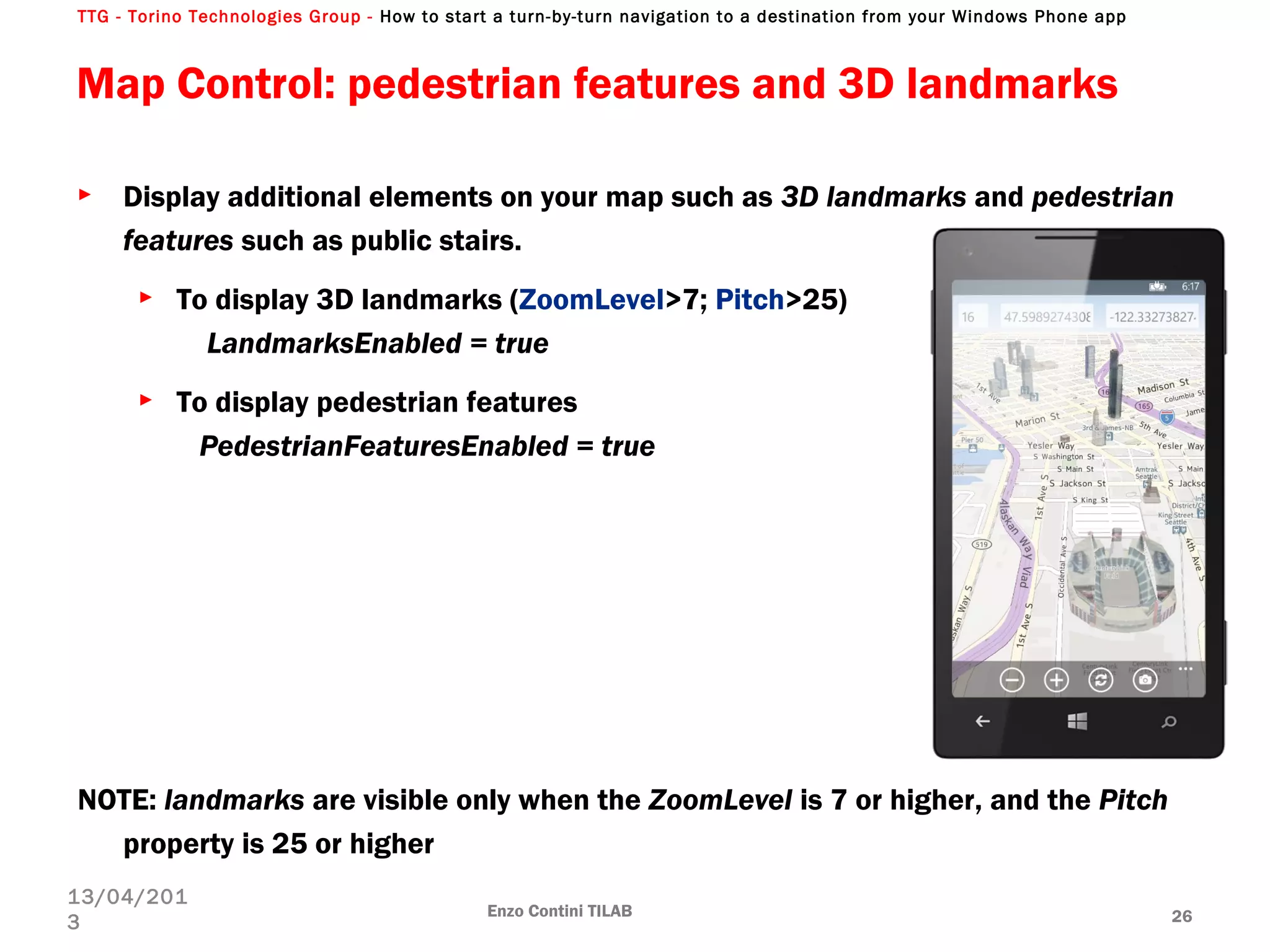 TTG - Torino Technologies Group - How to start a turn-by-turn navigation to a destination from your Windows Phone app
► Display additional elements on your map such as 3D landmarks and pedestrian
features such as public stairs.
► To display 3D landmarks (ZoomLevel>7; Pitch>25)
LandmarksEnabled = true
► To display pedestrian features
PedestrianFeaturesEnabled = true
NOTE: landmarks are visible only when the ZoomLevel is 7 or higher, and the Pitch
property is 25 or higher
Map Control: pedestrian features and 3D landmarks
Enzo Contini TILAB 26
13/04/201
3
 